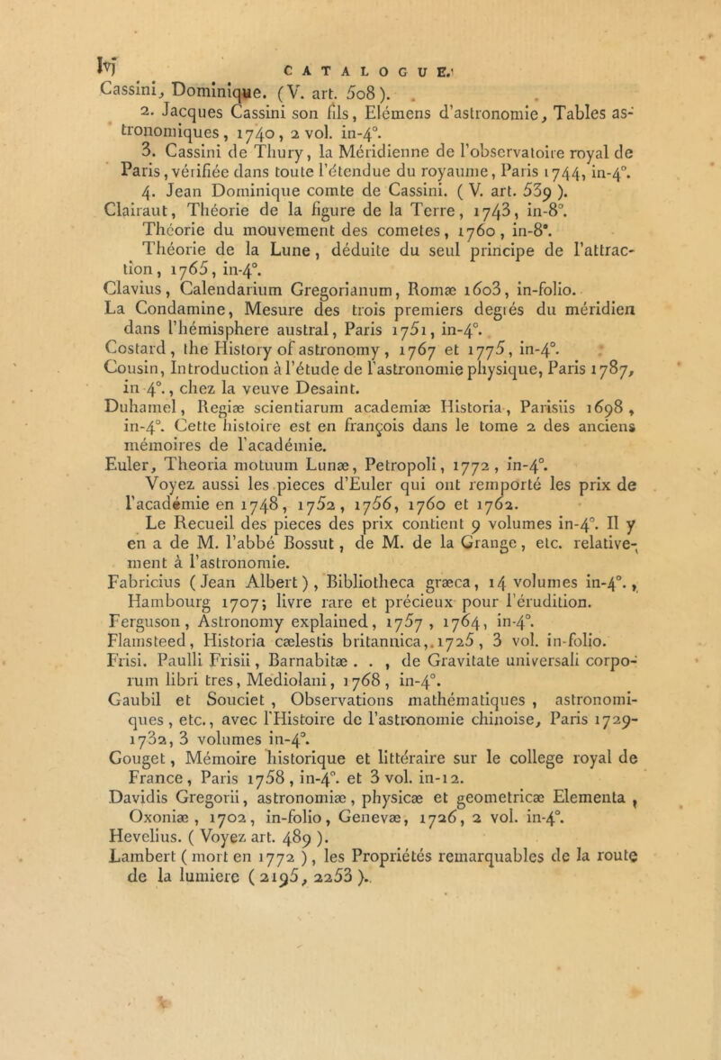 ïv) CATALOGUE.1 Cassini, Dominique. (V. art. 5o8 ). 2. Jacques Cassini son fils, Elémens d’astronomie, Tables as- tronomiques, 1740» 2 vol. in-40. 3. Cassini de Tliury, la Méridienne de l’observatoire royal de Paris,vérifiée dans toute l’étendue du royaume, Paris 1744, in-40. 4. Jean Dominique comte de Cassini. ( V. art. 53p ). Clairaut, Théorie de la figure de la Terre, 1743, in-8°. Théorie du mouvement des cometes, 1760, in-8a. Théorie de la Lune, déduite du seul principe de l’attrac- tion , 1765, in-40. Clavius, Calendarium Gregorianum, Romæ i6o3, in-folio. La Condamine, Mesure des trois premiers degiés du méridien dans l’hémisphere austral, Paris 1751, in-40. Costard, the History of astronomy , 1767 et 1775, in-40. Cousin, Introduction à l’étude de l’astronomie physique, Paris 1787, in 4°. » chez la veuve Desaint. Duhamel, Regiæ scientiarum academiæ Historia, Parisiis 1698, in-40. Cette histoire est en françois dans le tome 2 des anciens mémoires de l’académie. Euler, Theoria motuum Lunæ, Petropoli, 1772, in-40. Voyez aussi les pièces d’Euler qui ont remporté les prix de l’académie en 1748, 1752, 1756, 1760 et 1762. Le Recueil des pièces des prix contient 9 volumes in-40. P y en a de M. l’abbé Bossut, de M. de la Grange, etc. relative- ment à l’astronomie. Fabricius (Jean Albert), Bibliotheca græca, 14 volumes in-40., Hambourg 1707; livre rare et précieux pour l’érudition. Ferguson, Astronomy explained, 1757, 1764, in-40. Flamsteed, Historia cælestis britannica,. 1725, 3 vol. in-folio. Frisi. Paulli Frisii, Barnabitæ . . , de Gravitate universali corpo- rum libri très, Mediolani, 1768, in-40. Gaubil et Souciet , Observations mathématiques , astronomi- ques , etc., avec l'Histoire de l’astronomie chinoise, Paris 1729- 1732, 3 volumes in-40. Gouget, Mémoire historique et littéraire sur le college royal de France, Paris 1758, in-40. et 3 vol. in-12. Davidis Gregorii, astronomiæ, physicæ et geometricæ Elementa ? Oxoniæ , 1702, in-folio, Genevæ, 1726, 2 vol. in-40. Hevelius. ( Voyez art. 489 ). Lambert ( mort en 1772 ), les Propriétés remarquables de la route de la lumière (2195, 2253)..