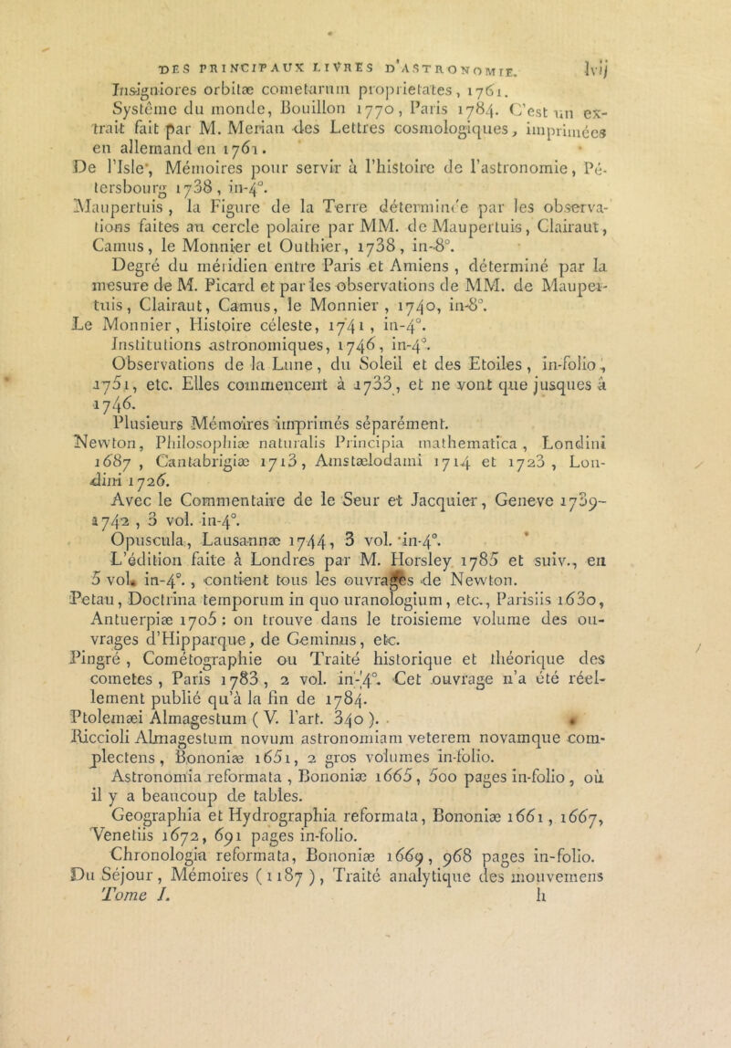 t>f.s principaux livres d'astronomie. îvij Ins-igniores orbilæ cometarnni propiielates, 1761. Système du monde, Bouillon 1770, Paris 1784. C’est un ex- trait fait par M. Merian des Lettres cosmologiques, imprimées en allemand en 1761. De l’isle', Mémoires pour servir à l’histoire de l’astronomie, Pé- t ers bourg 1708, in-40. Maupertuis , la Figure de la Terre déterminée par les observa- tions faites au cercle polaire par MM. de Maupertuis, Clairaut, Camus, le Monnier et Outhier, 1788, in-8°. Degré du méiidien entre Paris et Amiens , déterminé par la mesure de M. Picard et paries observations de MM. de Mau pes- tais , Clairaut, Camus, le Monnier, 1740, in-8°. Le Monnier, Histoire céleste, 17*41, in-40. Institutions astronomiques, 17461 in-40. Observations de la Lune, du Soleii et des Etoiles, in-folio, 1761, etc. Elles commencent à 1783, et 11e vont que jusqu es a 1746. Plusieurs Mémoires imprimés séparément. Newton, Philosophiæ naturalis Principia mathematica , Londini 1687 , Cantabrigiæ 1718, Amstælodami 1714 et 1728, L011- dirti 172 6. Avec le Commentaire de le Seur et Jacquier, Geneve 1789- 1742 , 3 vol. in-40. Opuscule, Lausannæ 1744, 3 vol.'in-40. L’édition faite A Londres par M. Horsley 1788 et suiv., eu 5 vol. in-40. i contient tous les ouvrages de Newton. Petau, Doctrina temporum in quo uranologium, etc., Parisiis 1680, Antuerpiæ 1706 : 011 trouve dans le troisième volume des ou- vrages d’Hipparque, de Geminns, etc. Pingré , Cométographie ou Traité historique et théorique des cometes , Paris 1783, 2 vol. in-'4°. Cet ouvrage n’a été réel- lement publié qu’à la fin de 1784. Ptolemæi Almagestum ( V. Part. 340 ). • Hiccioli Almagestum novum astronorriiam veterem novamque com- plectens , Bononiæ i65i, 2 gros volumes in-folio. Astronomia reformata , Bononiæ i665, 5oo pages in-folio, où il y a beaucoup de tables. Geographîa et Hydrographia reformata, Bononiæ 1661, 1667, Venetiis 1672, 691 pages in-folio. Chronologie reformata, Bononiæ 1869, 968 pages in-folio. Du Séjour, Mémoires (1187 ), Traité analytique des mouvernens Tome I. h