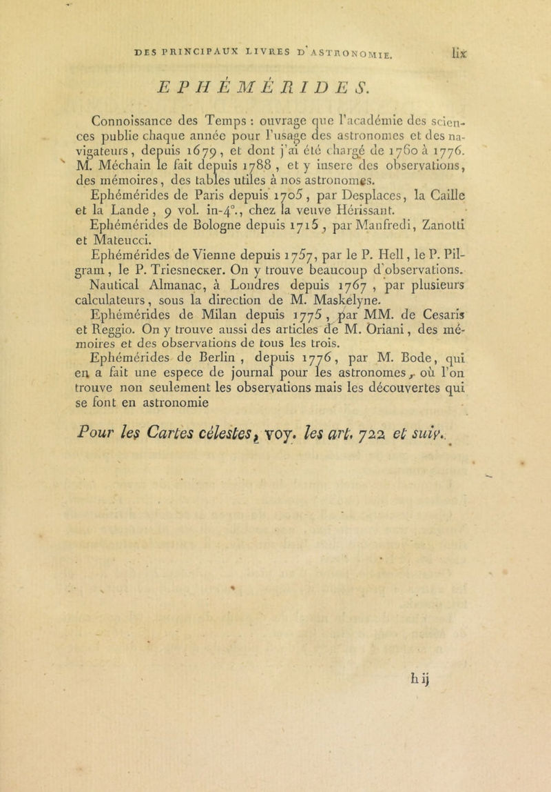 EPHÉMÉRIDES. Connoissance des Temps : ouvrage que l’académie des scien- ces publie chaque année pour l’usage des astronomes et des na- vigateurs, depuis 1679, et dont j’ai été chargé de îyGoà 1776. M. Méchain le fait depuis 1788 , et y inséré des observations, des mémoires, des tables utiles à nos astronomes. Ephémérides de Paris depuis 1705, par Desplaces, la Caille et la Lande, 9 vol. in-40., chez la veuve Hérissant. Ephémérides de Bologne depuis 1715 , parManfredi, Zanotti et Mateucci. Ephémérides de Vienne depuis 17^7, par le P. Hell, le P. Pil- gram, le P. TriesnecKer. On y trouve beaucoup d’observations. Nautical Almanac, à Londres depuis 1767 , par plusieurs calculateurs, sous la direction de M. Maskelyne. Ephémérides de Milan depuis 1776, par MM. de Cesaris et Reggio. On y trouve aussi des articles de M. Oriani, des mé- moires et des observations de tous les trois. Ephémérides de Berlin, depuis 1776, par M. Bode, qui en a fait une espece de journal pour les astronomes r où l’on trouve non seulement les observations mais les découvertes qui se font en astronomie Pour les Cartes célestes> voy. les art. 722 et suiy.. % h ij