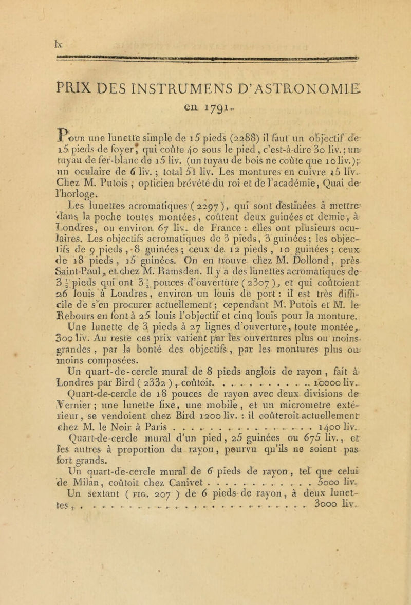PRIX DES INSTRUMENS D’ASTRONOMIE en 1791- Ï*ouk une lunette simple de i5 pieds (2288) il faut un objectif de 15 pieds de foyer* qui coûte 40 sous le pied , c’est-à-dire 3o liv. ; un tuyau de fer-blanc de i5 liv. (un tuyau de bois ne coûte que 10 liv.); un oculaire de 6 liv. ; total 5i liv. Les montures en cuivre i5 liv. Chez M. Putois ; opticien brévété du roi et de l'académie, Quai de- l'horloge. Les lunettes acromatiques-( 2297 ), qui sont destinées à mettre dans la poche toutes montées, coûtent deux guinées et demie, à Londres, ou environ 67 liv.. de France :• elles ont plusieurs ocu- laires. Les objectifs acromatiques de 3 pieds, 3 guinées ; les objec- tifs de 9 pieds,-8 guinées; ceux de. 12 pieds , 10 guinées ; ceux de 18 pieds, ré» guinées. On en trouve chez M. Doîlond , près Saint-Paul, etchcz M. Ramsden. Il y a des lunettes acromatiques de 3 \ pieds qui ont 3^ pouces d’ouverture ( 23oy ), et qui coûtoient 26 louis à Londres, environ un louis de port : i! est très diffi- cile de s en procurer actuellement; cependant M. Putois et M. le Rebours en font à 25 louis l’objectif et cinq louis pour la monture. Une lunette de 3 pieds à 27 lignes d’ouverture, toute montée, 3oo liv. Au reste ces prix varient par les ouvertures plus ou moins grandes, par la bonté des objectifs , par les montures plus ou moins composées. Un quart-de-cercle mural de 8 pieds anglois de rayon , fait à Londres par Bird ( 2332 ) , coûtoit. . 10000 liv. Quart-de-cercle de 18 pouces de rayon avec deux divisions de .Vernier; une lunette fixe, une mobile, et un micromètre exté- rieur, se vendoient chez Bird 1200 liv. : il eouteroit actuellement chez M. le Noir à Paris . . . . - . . . 1400 liv. Quart-de-cercle mural d’un pied , 25 guinées ou 6j5 liv., et ïes autres à proportion du rayon, pourvu qu’ils ne soient pas fort grands. Un quart-de-cercle mural de 6 pieds de rayon , tel que celui de Milan, coûtoit chez Canivet 5ooo liv. Un sextant ( fig. 207 ) de 6 pieds de rayon, à deux lunet- tes, . . 3000 liv-