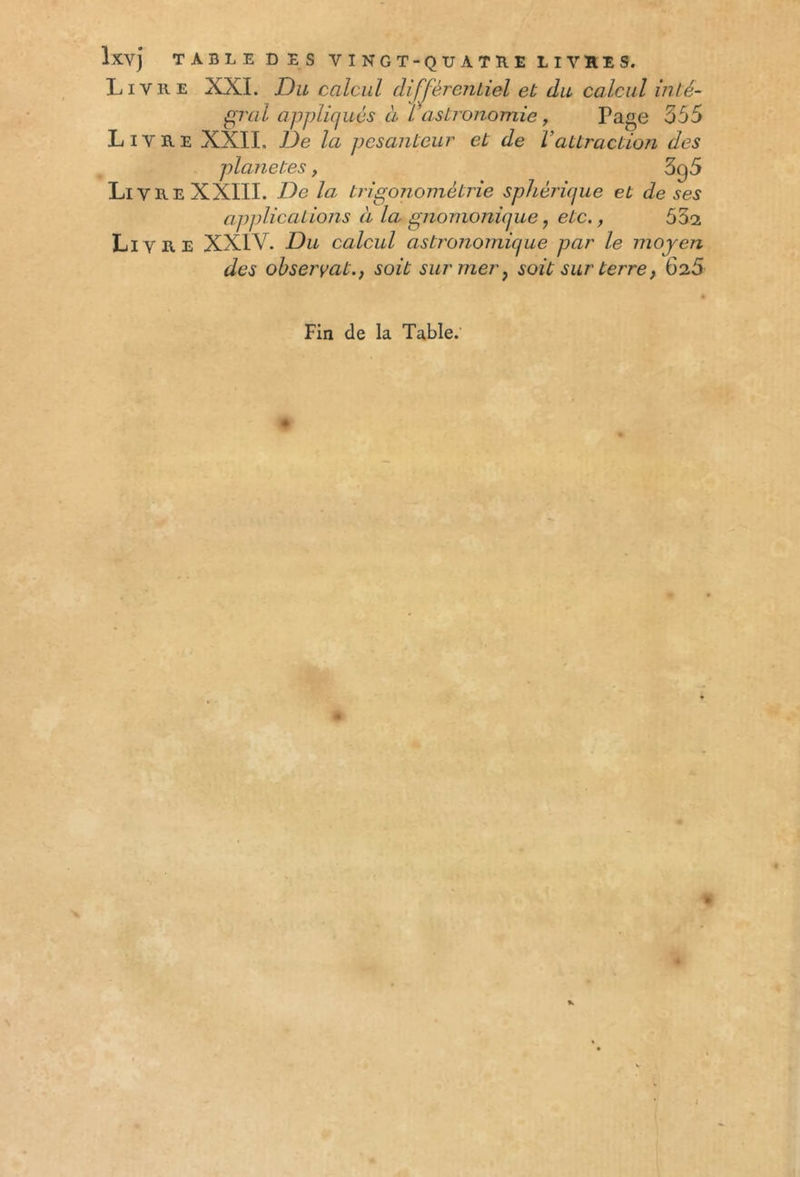 Livre XXL Du calcul différentiel et du calcul inté- gral appliqués cl l astronomie , Page 555 Livre XXII. De la pesanteur et de Vattraction des planètes, 3g5 Li V R E XXIIL De la li igonometT le sphei njue et de ses applications à la gnomonicjue, etc., 532 Livre XX1Y. Du calcul astronomique par le moyen des observâtsoit sur mer, soit sur terre, 625 Fin de la Table.