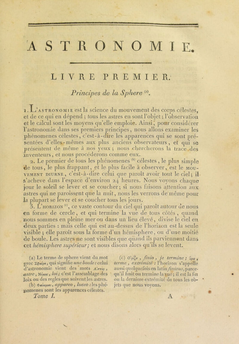 LIVRE PREMIER. Principes de la S plier e (a). i .L’astronomi e est la science du mouvement des corps célestes, et de ce qui en dépend ; tous les astres en sont l’objet ; l’observation et le calcul sont les moyens qu’elle emploie. Ainsi,' pour considérer l’astronomie dans ses premiers principes, nous allons examiner les phénomènes célestes, c’est-à-dire les apparences qui se sont pré- sentées d’elles-mêmes aux plus anciens observateurs, et qui se présentent de même à nos yeux ; nous chercherons la trace des inventeurs, et nous procéderons comme eux. 2. Le premier de tous les phénomènes (b) célestes , le plus simple de tous, le plus frappant, et le plus facile à observer, est le mou- vement diurne, c’est-à-dire celui que paroît avoir tout le ciel; il s’acheve dans l’espace d’environ 24 heures. Nous voyons chaque jour le soleil se lever et se coucher; si nous faisons attention aux astres qui ne paroissent que la nuit, nous les verrons de'même pour la plupart se lever et se coucher tous les jours. 3. L’horizon (c), ce vaste contour du ciel qui paroît autour de nous en forme de cercle, et qui termine la vue de tous côtés , quand nous sommes en pleine mer ou dans un lieu élevé, divise le ciel en. dieux parties : mais celle qui est au-dessus de l’horizon est la seule visible ; elle paroît sous la forme d’un hémisphère, ou d’une moitié de boule. Les astres ne sont visibles que quand ils parviennent dans cet hémisphère supérieur; et nous disons alors qu’ils se lèvent. (a) Le terme de sphcre vient du mot grec , qui signifie une boule : celui d’astronomie vient des mots AVràp , astre, nIpos, loi; c’est l’assemblage des Joix ou des règles que suivent les astres. (b) <i>ctlvo/n«i, appareo , luceo : les phé- nomènes sont les apparences célestes. Tome I. (c) oy$» , finio , je termine ; opeç , terme > extrémité : l’horizon s’appelle aussi quelquefois en latinJiniens, parce- qu’il finit ou termine la vue ; il est la fin ou la derniere extrémité de tous les ob- * jets que nous voyons. A \