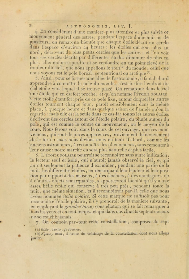 4* considérant d’une maniéré plus attentive et plus suivie ce mouvement général des astres, pendant l’espace d’une nuit ou de plusieurs, on remarque bientôt que chaque étoile décrit un cercle dans l’espace d’environ 24 heures ; les étoiles qui sont plus au nord , décrivent de plus petits cercles que les autres : et I on voit tous ces cercles décrits par différentes étoiles diminuer de plus en plus, aller enfin se perdre et se confondre en un point élevé de la rondeur du ciel, que nous appelions le pôle (a) du monde; celui que nous voyons est le pôle boréal, septentrional ou arctique(b). 5. Ainsi, pour se former une idée de l’astronomie, il faut d’abord apprendre à connoître le pôle du monde, c’est-à-dire l’endroit du ciel étoilé vers lequel il se trouve placé. On remarque dans le ciel une étoile qui en est fort proche, et qu’on nomme I’étoile polaire. Cette étoile étant fort près de ce pôle fixe, autour duquel les autres étoiles tournent chaque jour, paraît sensiblement dans la môme place, à quelque heure et dans quelque saison de l’année qu’on la regarde : mais elle est la seule dans ce cas-là; toutes les autres étoiles décrivent des cercles autour de l’étoile polaire, ou plutôt autour du pôle, qui est. comme le centre du mouvement, ou le moyeu de la roue. Nous ferons voir, dans le cours de cet ouvrage, que ces mou- vemens, qui sont de pures apparences, proviennent du mouvement de la terre : mais nous devons nous en tenir d'abord , comme les anciens astronomes, à reconnoître les phénomènes, sans remonter à leur cause ; notre marche en sera plus naturelle et plus facile. 6. L’étoiIe polaire pourrait se reconnoître sans autre indication : le lecteur seul et isolé, qui n’auroit jamais observé le ciel, et qui aurait seulement la patience d’examiner, pendant une partie de la nuit, les différentes étoiles , en remarquant leur hauteur et leur posi- tion par rapport à des maisons, à des clochers, à des montagnes, ou à d’autres objets remarquables , s’appercevroit bientôt qu’il y a une assez belle étoile qui conserve à très peu près , pendant toute la nuit, une même situation, et il reconnoîtroit par-là celle que nous avons nommée étoile polaire. Si cette marque 11e suffisoit pas pour reconnoître l’étoile polaire, il s’y prendrait de la maniéré suivante, en employant la grande-Ourse; constellation qui se lait remarquer à tous les yeux et en tout temps, et qui dans nos climats septentrionaux 11e se couché jamais. 7. On connoît,par-tout cette constellation, composée de sept (a) rioX<.to, verio, je tourne. (h) K'furos, ursa, à cause du voisinage de la constellation dont nous allons parier.