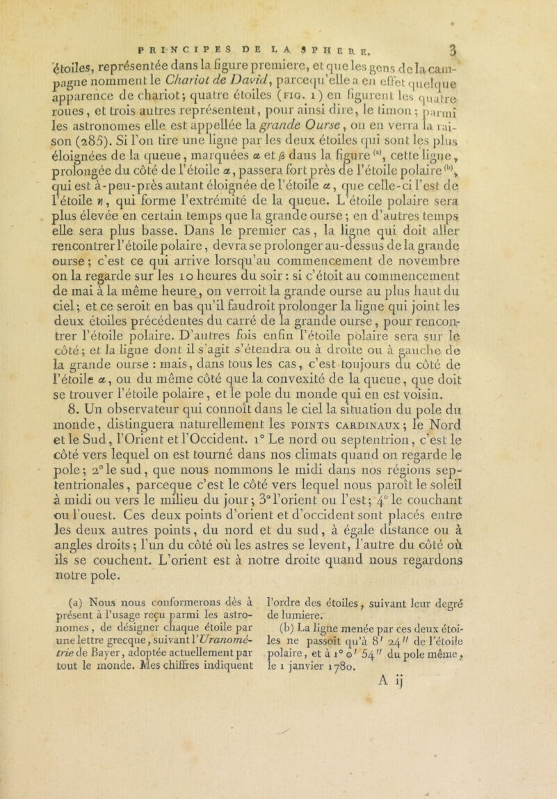 étoiles, représentée dans la figure première, et que les gens de la cam- pagne nomment le Chariot de David, parcequ’elle a en effet quelque apparence de chariot; quatre étoiles (fig. i) en figurent les quatre roues, et trois autres représentent, pour ainsi dire, le timon ; parmi les astronomes elle est appeliée la grande Ourse, on en verra la rai- son (285). Si l’on tire une ligne par les deux étoiles qui sont les plus éloignées de la queue, marquées a et /3 dans la figure(a), cette ligne, prolongée du côté de l’étoile a, passera fort près de l’étoile polaire(b)> qui est à-peu-près autant éloignée de l’étoile a, que celle-ci l’est de l’étoile w, qui forme l’extrémité de la queue. L’étoile polaire sera plus élevée en certain temps que la grande ourse ; en d’autres temps elle sera plus basse. Dans le premier cas, la ligne qui doit aller rencontrer l’étoile polaire, devra se prolonger au-dessus de la grande ourse ; c’est ce qui arrive lorsqu’au commencement de novembre on la regarde sur les 10 heures du soir : si c’étoit au commencement de mai à la même heure, on verrait la grande ourse au plus haut du ciel; et ce serait en bas qu’il faudrait prolonger la ligne qui joint les deux étoiles précédentes du carré de la grande ourse, pour rencon- trer l’étoile polaire. D’autres fois enfin l’étoile polaire sera sur le côté; et la ligne dont il s’agit s’étendra ou à droite ou à gauche de la grande ourse : mais, dans tous les cas, c’est toujours du côté de l’étoile a, ou du même côté que la convexité de la queue, que doit se trouver l’étoile polaire, et le pôle du monde qui en est voisin. 8. Un observateur qui connoît dans le ciel la situation du pôle du monde, distinguera naturellement les points cardinaux; le Nord et le Sud, l’Orient et l’Occident. i° Le nord ou septentrion, c’est le côté vers lequel on est tourné dans nos climats quand on regarde le pôle; 2°le sud, que nous nommons le midi dans nos régions sep- tentrionales, pareeque c’est le côté vers lequel nous paraît le soleil à midi ou vers le milieu du jour; 3°l’orient ou l’est; 4°le couchant ou l’ouest. Ces deux points d’orient et d’occident sont placés entre les deux autres points, du nord et du sud, à égale distance ou à angles droits ; l’un du côté où les astres se lèvent, l’autre du côté où ils se couchent. L’orient est à notre droite quand nous regardons notre pôle. (a) Nous nous conformerons dès à présent à l’usage reçu parmi les astro- nomes , de désigner chaque étoile par une lettre grecque, suivant YUranomc- trie de Bayer, adoptée actuellement par tout le inonde. Mes chiffres indiquent l’ordre des étoiles, suivant leur degré de lumière. (b) La ligne menée par ces deux étoi- les ne passoit qu’à 8' 24 de l'étoile polaire, et à i° o’ 5/^n du pôle même f le 1 janvier 1780. A ij