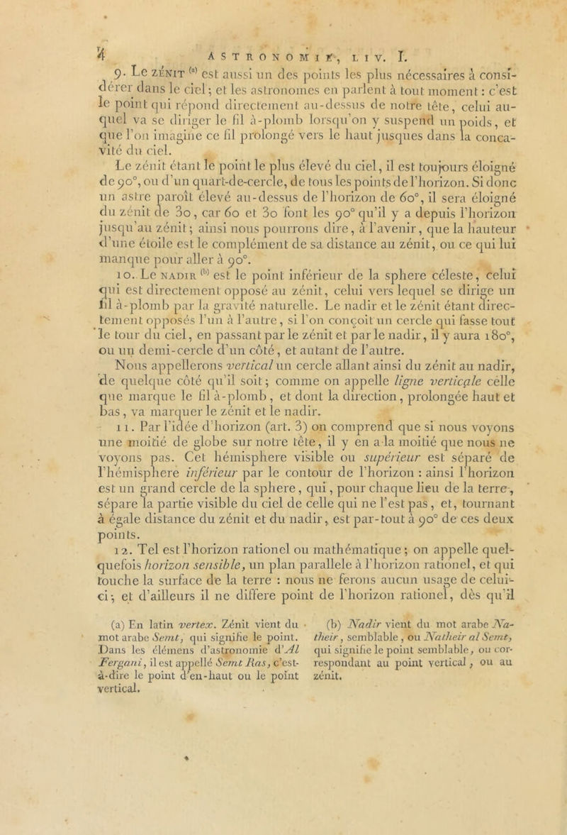 9. Le zénit (a) est aussi un des points les plus nécessaires à consi- dérer dans le ciel; et les astronomes en parlent à tout moment : c’est le point qui répond directement au-dessus de notre Lete, celui au- cjuel va se diriger le fil à-plomb lorsqu’on y suspend un poids, et que l’on imagine ce lil prolongé vers le haut jusques dans la conca- vité du ciel. Le zénit étant le point le plus élevé du ciel, il est toujours éloigné de 90°, ou d’un quart-de-cercle, de tous les points de l’horizon. Si donc un astre paroîL élevé au-dessus de l’horizon de 6o°, il sera éloigné du zénit de 3o, car 60 et: 3o font les 90° qu’il y a depuis l’horizon jusqu’au zénit; ainsi nous pourrons dire, à l’avenir, que la hauteur d’une étoile est le complément de sa distance au zénit, ou ce qui lui manque pour aller à 90°. 10. Le nadir (b) est le point inférieur de la sphere céleste, celui qui est directement opposé au zénit, celui vers lequel se dirige un lil à-plomb par la gravité naturelle. Le nadir et le zénit étant direc- tement opposés l’un à l’autre, si l’on conçoit un cercle qui fasse tout le tour du ciel, en passant par le zénit et par le nadir, il y aura 180°, ou un demi-cercle d’un côté, et autant de l’autre. Nous appellerons vertical un cercle allant ainsi du zénit au nadir, de quelque côté qu’il soit ; comme on appelle ligne verticale célle que marque le fil à-plomb , et dont la direction , prolongée haut et bas , va marquer le zénit et le nadir. 11. Par l’idée d’horizon (art. 3) on comprend que si nous voyons une moitié de globe sur notre tête, il y en a la moitié que nous 11e voyons pas. Cet hémisphère visible ou supérieur est séparé de l’héinisphere inférieur par le contour de l’horizon : ainsi l'horizon est un grand cercle de la sphere, qui, pour chaque lieu de la terre, sépare la partie visible du ciel de celle qui ne l’est pas , et, tournant à égale distance du zénit et du nadir, est par-tout à 90° de ces deux points. 12. Tel est l’horizon rationel ou mathématique ; on appelle quel- quefois horizon sensible, un plan parallèle à l’horizon rationel, et qui touche la surface de la terre : nous ne ferons aucun usage de celui- ci; et d’ailleurs il ne différé point de l’horizon rationel, dès qu'il (a) En latin vertex. Zénit vient du mot arabe Semt, qui signifie le point. Dans les élémens d’astronomie d'Al Fergani, il est appellé Semt Ras, c’est- à-dire le point d en-haut ou le point vertical. (b) Nadir vient du mot arabe Na- their, semblable , ou Natheir al Semt, qui signifie le point semblable, ou cor- respondant au point vertical, ou au zénit.