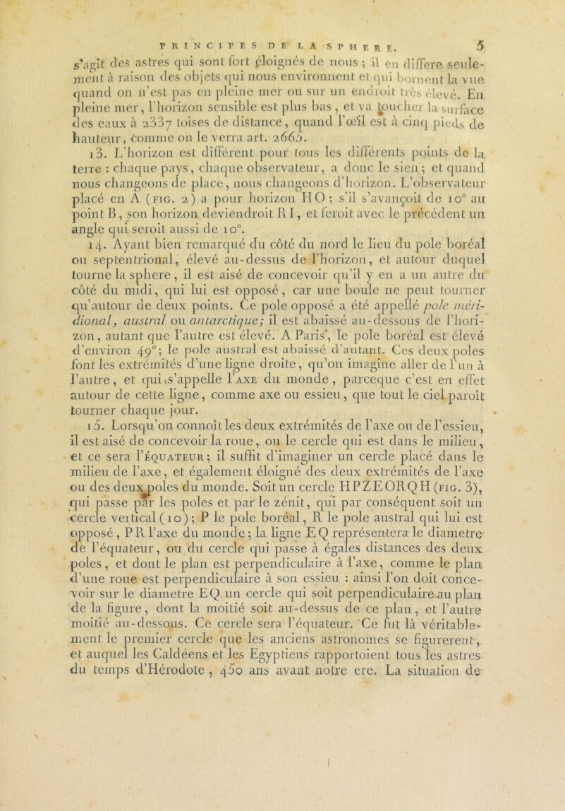 5*3gît des astres qui sont fort éloignés de nous; il en différé seule- ment à raison des objets qui nous environnent et qui bornent la vue quand on n’est pas en pleine mer ou sur un endroit très élevé. En pleine mer, l’horizon sensible est plus bas , et va [oucher la-surface des eaux à 2337 toises de distance, quand l’œil est à cinq pieds de hauteur, comme 011 le verra art. 2665. 13. L’horizon est différent pour tous les différents points de la terre : chaque pays, chaque observateur, a donc le sien; et quand nous changeons de place, nous changeons d’horizon. L’observateur placé en A (fig. 2) a pour horizon HO ; s’il s’avançoit de io° au point B, son horizon deviendrait RI, et ferait avec le précédent un angle qui seroit aussi de 10°. 14. Ayant bien remarqué du côté du nord le lieu du pôle boréal ou septentrional, élevé au-dessus de l'horizon, et autour duquel tourne la spliere, il est aisé de concevoir qu’il y en a un autre du côté du midi, qui lui est opposé, car une boule 11e peut tourner qu’autour de deux points. Ce pôle opposé a été appelle pôle méri- dional, austral ou antarctique; il est abaissé au-dessous de l’hori- zon, autant que l’autre est élevé. A Paris, le pôle boréal est élevé d’environ 49°; le pôle austral est abaissé d’autant. Ces deux pôles font les extrémités d’une ligne droite, qu’011 imagine aller de l’un à l’autre, et qui m’appelle Taxe du monde, parceque c’est en effet autour de cette ligne, comme axe ou essieu, que tout le ciel paraît tourner chaque jour. 15. Lorsqu’on connoîtles deux extrémités de l’axe ou de l’essieu, il est aisé de concevoir la roue, ou le cercle qui est dans le milieu * et ce sera Féquateur; il suffit d’imaginer un cercle placé dans le milieu de l’axe, et également éloigné des deux extrémités de l’axe ou des deux^poles du monde. Soit un cercle HPZEORQH (fig. 3), qui passe par les pôles et par le zénit, qui par conséquent soit un cercle vertical ( 10) ; P le pôle boréal, R le pôle austral qui lui est opposé , P R l’axe du monde ; la ligne EQ représentera le diamètre de l’équateur, ou du cercle qui passe à égales distances des deux pôles, et dont le plan est perpendiculaire à l’axe, comme le plan d’une roue est perpendiculaire à son essieu : ainsi l’on doit conce- voir sur le diamètre EQ un cercle qui soit perpendiculaire au plan de la figure, dont la moitié soit au-dessus de ce plan, et l’autre moitié au-dessous. Ce cercle sera l’équateur. Ce fut là véritable- ment le premier cercle que les anciens astronomes se figurèrent, et auquel les Caldéens et les Egyptiens rapportaient tous les astres du temps d’Hérodote , 400 ans avant notre ere. La situation de