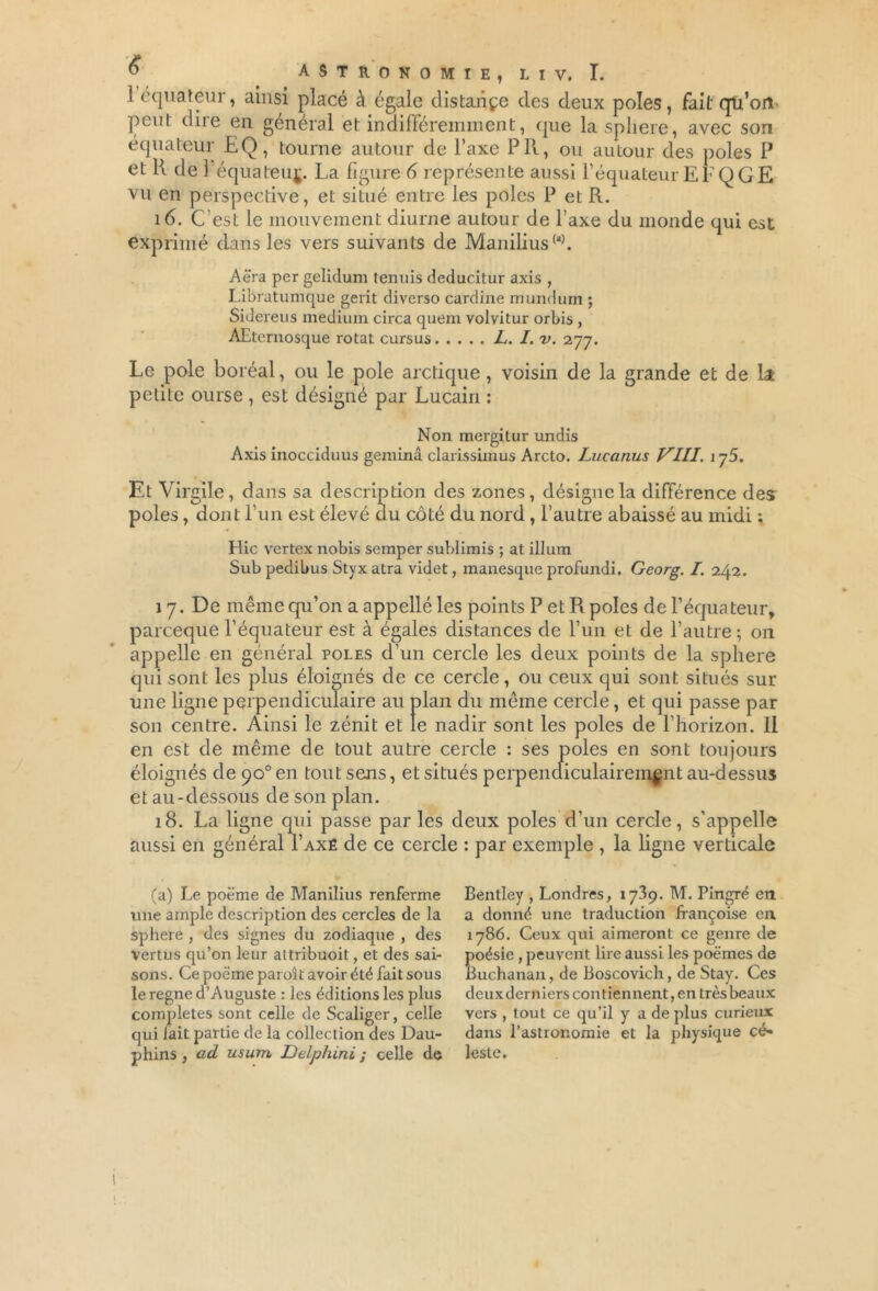 1 équateur, ainsi placé à égale distaiiçe des deux pôles, fait qti’ort peut dire en général et indifféremment, que la sphere, avec son équateur EQ, tourne autour de l’axe Pli, ou autour des pôles P et 11 de l’équateuj. La figure 6 représente aussi l’équateur EFQGE vu en perspective, et situé entre les pôles P et R. 16. C’est le mouvement diurne autour de l’axe du monde qui est exprimé dans les vers suivants de Manilius00. Aëra per gelidum tennis deducitur axis , Libratumque gerit diverso cardine mundum ; Sidereus medium circa quem volvitur orbis , AEternosque rotat cursus L. I.v. 277. Le pôle boréal, ou le pôle arctique, voisin de la grande et de la petite ourse , est désigné par Lucain : Non mergitur undis Axis inocciduus geminâ clarissimus Arcto. Lucanus VIII. 175. Et Virgile, dans sa description des zones, désigne la différence des pôles, dont l’un est élevé uu côté du nord, l’autre abaissé au midi ; Hic vertex nobis semper sublimis ; at ilium Sub pedibus Styx atra videt, manesque profundi. Georg. I. 242. 17. De même qu’on a appellé les points P et R pôles de l’équateur, parceque l’équateur est à égales distances de l’un et de l’autre; on appelle en général pôles d’un cercle les deux points de la sphere qui sont les plus éloignés de ce cercle, ou ceux qui sont situés sur une ligne perpendiculaire au plan du même cercle, et qui passe par son centre. Ainsi le zénit et le nadir sont les pôles de l'horizon. Il en est de même de tout autre cercle : ses pôles en sont toujours éloignés de 90° en tout sens, et situés perpendiculairement au-dessus et au-dessous de son plan. 18. La ligne qui passe par les deux pôles d’un cercle, s’appelle aussi en général Taxé de ce cercle : par exemple , la ligne verticale (a) Le poëme de Manilius renferme une ample description des cercles de la sphere , des signes du zodiaque , des Vertus qu’on leur attribuoit, et des sai- sons. Ce poëme paroît avoir été fait sous le régné d’Auguste : les éditions les plus complétés sont celle de Scaliger, celle qui lait partie de la collection des Dau- phins , ad usujtl Delphini ; celle de Bentley , Londres, 1739. M. Pingré en a donné une traduction françoise en 1786. Ceux qui aimeront ce genre de poésie, peuvent lire aussi les poëmes de Buchanan, de Boscovich, de Stay. Ces deux derniers contiennent, en très beaux vers , tout ce qu’il y a de plus curieux dans l’astronomie et la physique cé* leste. ! I