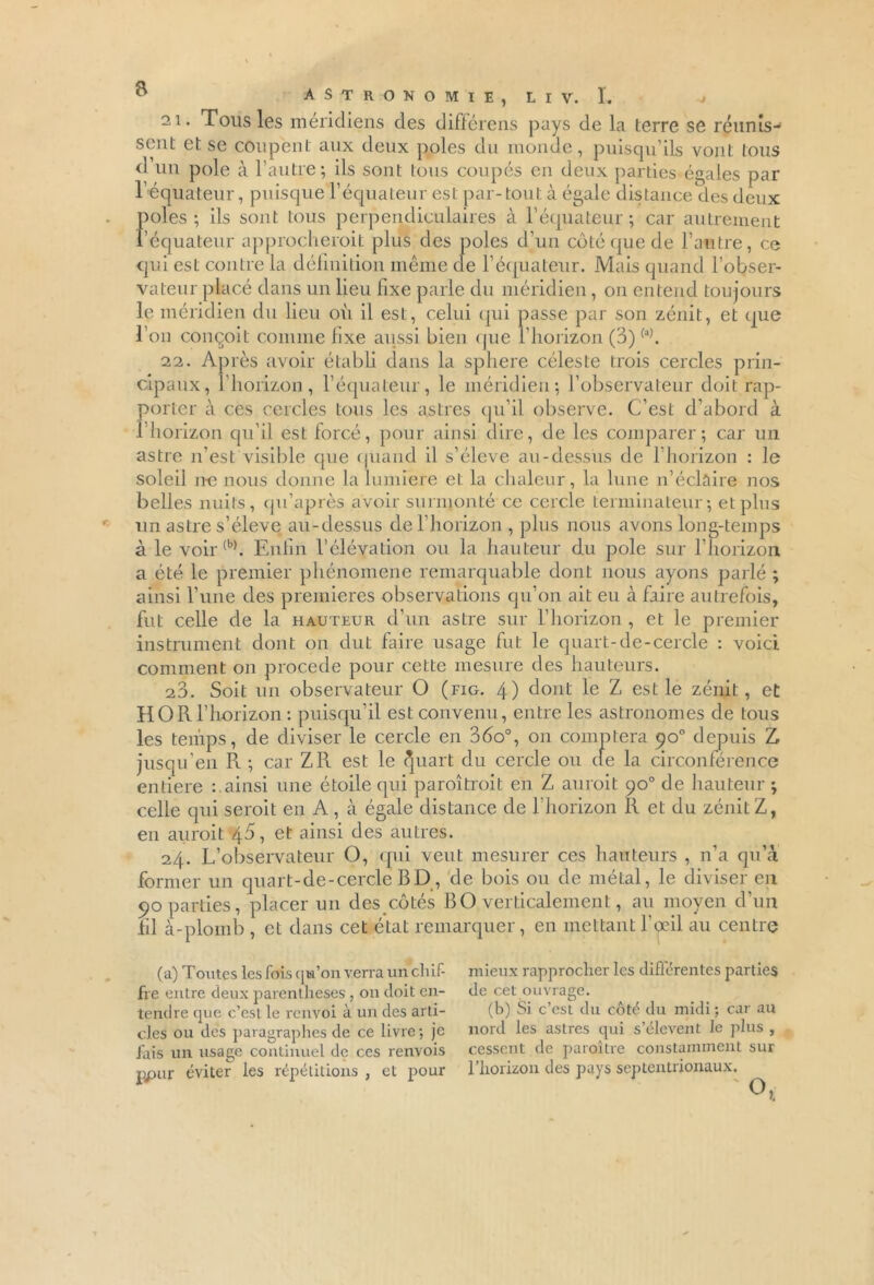 21. Tous les méridiens des différens pays de la terre se réunis- sent et se coupent aux deux pôles du monde, puisqu’ils vont tous ri un pôle à l’autre; ils sont tous coupés en deux parties égales par l’équateur, puisque l’équateur est par-tout à égale distance des deux pôles; ils sont tous perpendiculaires à l’équateur; car autrement l’équateur approchèrent plus des pôles d’un côté que de l’autre, ce qui est contre la définition même de F équateur. Mais quand l’obser- vateur placé dans un lieu fixe parle du méridien, on entend toujours le méridien du lieu où il est, celui qui passe par son zénit, et que l’on conçoit comme hxe aussi bien que l’horizon (3)(a). 22. Après avoir établi dans la sphere céleste trois cercles prin- cipaux, l’horizon, l’équateur, le méridien; l’observateur doit rap- porter à ces cercles tous les astres qu’il observe. C’est d’abord à l’horizon qu’il est forcé, pour ainsi dire, de les comparer; car un astre n’est visible que quand il s’élève au-dessus de l’horizon : le soleil ne nous donne la lumière et la chaleur, la lune n’éclaire nos belles nuits, qu’après avoir surmonté ce cercle terminateur; et plus un astre s’élève au-dessus ciel horizon , plus nous avons long-temps à le voir{b). Enfin l’élévation ou la hauteur du pôle sur l’horizon a été le premier phénomène remarquable dont nous ayons parlé ; ainsi l’une des premières observations qu’on ait eu à faire autrefois, fut celle de la hauteur d’un astre sur l’horizon , et le premier instrument dont on dut faire usage fut le quart-de-cercle : voici comment on procédé pour cette mesure des hauteurs. 23. Soit un observateur O (fig. 4) dont le Z est le zénit, et HORl’horizon : puisqu’il est convenu, entre les astronomes de tous les temps, de diviser le cercle en 36o°, on comptera <?o° depuis Z jusqu’en R ; car Z Pt est le ^uart du cercle ou (le la circonférence entière ainsi une étoile qui paroîtroit en Z auroit 90° de hauteur ; celle qui seroit en A , à égale distance de l’horizon R et du zénit Z, en auroit 45, et ainsi des autres. 24. L’observateur O, qui veut mesurer ces hauteurs , n’a qu’à former un quart-de-cercle BD, de bois ou de métal, le diviser en 90 parties, placer un des côtés B O verticalement, au moyen d’un fil à-plomb , et dans cet état remarquer, en mettant l’qeil au centre (a) Toutes les fois qu’on verra un chif- fre entre deux parenthèses , on doit en- tendre que c’est le renvoi à un des arti- cles ou des paragraphes de ce livre; je fais un usage continuel de ces renvois ppur éviter les répétitions , et pour nieux rapprocher les différentes parties de cet ouvrage. (b) Si c’csl du côté du midi ; car au îord les astres qui s’élèvent le plus , :essent de paroître constamment sur 'horizon des pays septentrionaux.
