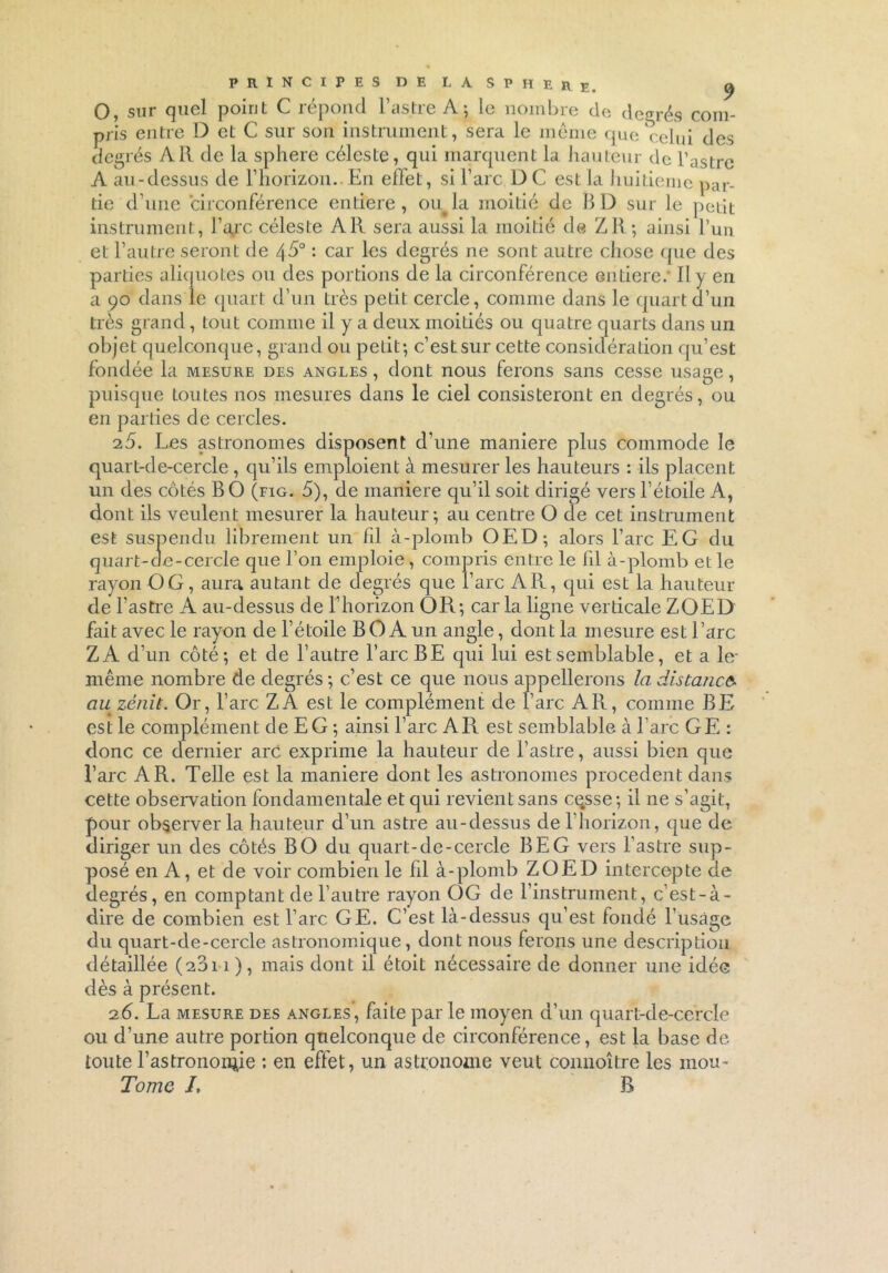 0, sur quel point C répond l’astre A; le nombre de degrés com- pris entre D et C sur son instrument, sera le même que relui des degrés A R de la sphere céleste, qui marquent la hauteur de l’astre A au-dessus de l1 horizon..En effet, si l’arc D C est la huitième par- tie d'une circonférence entière, oiqla moitié de BD sur le petit instrument, l’qjrc céleste Ail sera aussi la moitié de Z R ; ainsi l’un et l’autre seront de 45° : car les degrés ne sont autre chose que des parties aliquotes ou des portions de la circonférence entière/ Il y en a 90 dans le quart d’un très petit cercle, comme dans le quart d’un très grand, tout comme il y a deux moitiés ou quatre quarts dans un objet quelconque, grand ou petit; c’est sur cette considération qu’est fondée la mesure des angles , dont nous ferons sans cesse usage, puisque toutes nos mesures dans le ciel consisteront en degrés, ou en parties de cercles. 25. Les astronomes disposent d’une maniéré plus commode le quart-de-cercle, qu’ils emploient à mesurer les hauteurs : ils placent un des côtés B O (fig. 5), de maniéré qu’il soit dirigé vers l’étoile A, dont ils veulent mesurer la hauteur; au centre O de cet instrument est suspendu librement un fil à-plomb OED; alors l’arc EG du quart-de-cercle que l’on emploie, compris entre le fil à-plomb elle rayon O G, aura autant de degrés que l’arc Ail, qui est la hauteur de l’astre A au-dessus de l’horizon OR; car la ligne verticale ZOED fait avec le rayon de l’étoile BOA un angle, dont la mesure est l’arc Z A d’un côté; et de l’autre l’arc BE qui lui est semblable, et a le- même nombre de degrés; c’est ce que nous appellerons la distance- au zènit. Or, l’arc Z A est le complément de l’arc Ail, comme BE est le complément de E G ; ainsi l’arc A R est semblable à l’arc GE : donc ce dernier arC exprime la hauteur de l’astre, aussi bien que l’arc A R. Telle est la maniéré dont les astronomes procèdent dans cette observation fondamentale et qui revient sans ce.sse; il ne s’agit, pour observer la hauteur d’un astre au-dessus de l’horizon, que de diriger un des côtés BO du quart-de-cercle BEG vers l’astre sup- qu « * —&v du quart-de-cercle astronomique, dont nous ferons une description détaillée (2011), mais dont il étoit nécessaire de donner une idée dès à présent. 26. La mesure des angles, faite par le moyen d’un quart-de-cercle ou d’une autre portion quelconque de circonférence, est la base de toute l’astronornie : en effet, un astronome veut connoître les mou- Tome J, B