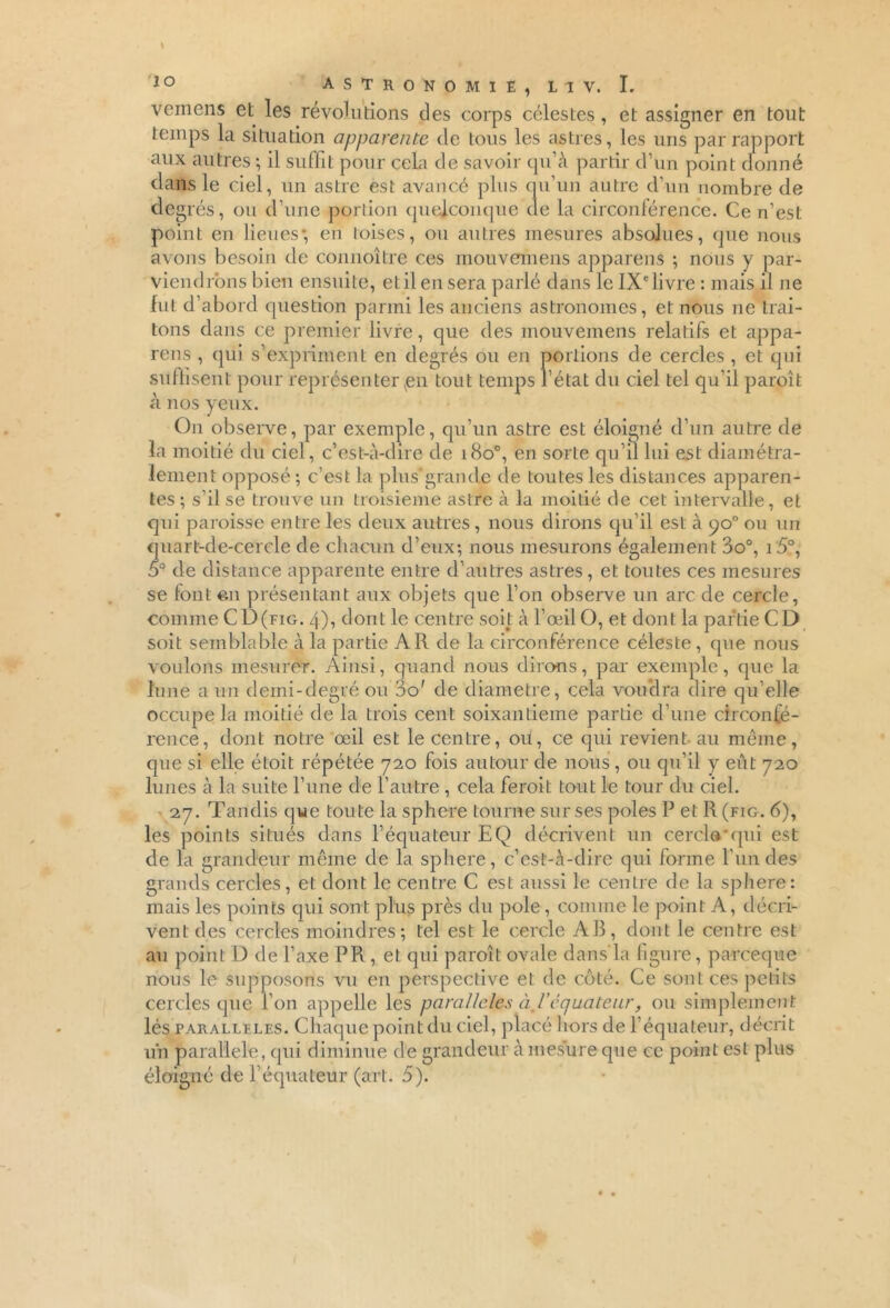 vemens et les révolutions des corps célestes, et assigner en tout temps la situation apparente de tous les astres, les uns par rapport aux autres ; il suffit pour cela de savoir qu’à partir d’un point donné dans le ciel, un astre est avancé plus qu’un autre d’un nombre de degrés, ou d’une portion quelconque de la circonférence. Ce n’est point en lieues-, en loises, ou autres mesures absolues, que nous avons besoin de connoître ces mouvemens appareils ; nous y par- viendrons bien ensuite, et il en sera parlé dans le IXe livre : mais il ne fut d’abord question parmi les anciens astronomes, et nous ne trai- tons dans ce premier livre, que des mouvemens relatifs et appa- reils , qui s’expriment en degrés ou en portions de cercles , et qui suffisent pour représenter ^en tout temps l’état du ciel tel qu’il paroît à nos yeux. On observe, par exemple, qu’un astre est éloigné d’un autre de la moitié du ciel, c’est-à-dire de i8o°, en sorte qu’il lui est diamétra- lement opposé ; c’est la plus*grande de toutes les distances apparen- tes ; s’il se trouve un troisième astre à la moitié de cet intervalle, et qui paroisse entre les deux autres , nous dirons qu’il est à po° ou un quart-de-cercle de chacun d’eux; nous mesurons également 3o°, i5°, 5° de distance apparente entre d’autres astres, et toutes ces mesures se font en présentant aux objets que l’on observe un arc de cercle, comme CD(fig. 4), dont le centre soit à l’œil O, et dont la partie CD soit semblable à la partie A R de la circonférence céleste , que nous voulons mesurer. Ainsi, quand nous dirons, par exemple, que la lune a un demi-degré ou do' de diamètre, cela voudra dire qu elle occupe la moitié de la trois cent soixantième partie d’une circonfé- rence, dont notre œil est le centre, ou, ce qui revient au même, que si elle étoit répétée 720 fois autour de nous, ou qu’il y eût 720 lunes à la suite l’une de l’autre , cela feroit tout le tour du ciel. 27. Tandis que toute la sphere tourne sur ses pôles P et R (fig. 6), les points situés dans l’équateur EQ décrivent un cercla qui est de la grandeur même de la sphere, c’est-à-dire qui forme l'un des grands cercles, et dont le centre C est aussi le centre de la sphere: mais les points qui sont plus près du pôle, comme le point A, décri- vent des cercles moindres; tel est le cercle AB, dont le centre est au point D de l’axe PR, et qui paroît ovale dans'la figure, parce que nous le supposons vu en perspective et de côté. Ce sont ces petits cercles que l’on appelle les parallèles à 1 équateur, ou simplement lés parallèles. Chaque point du ciel, placé hors de l’équateur, décrit un parallèle, qui diminue de grandeur à mesure que ce point est plus éloigné de l’équateur (art. 5).