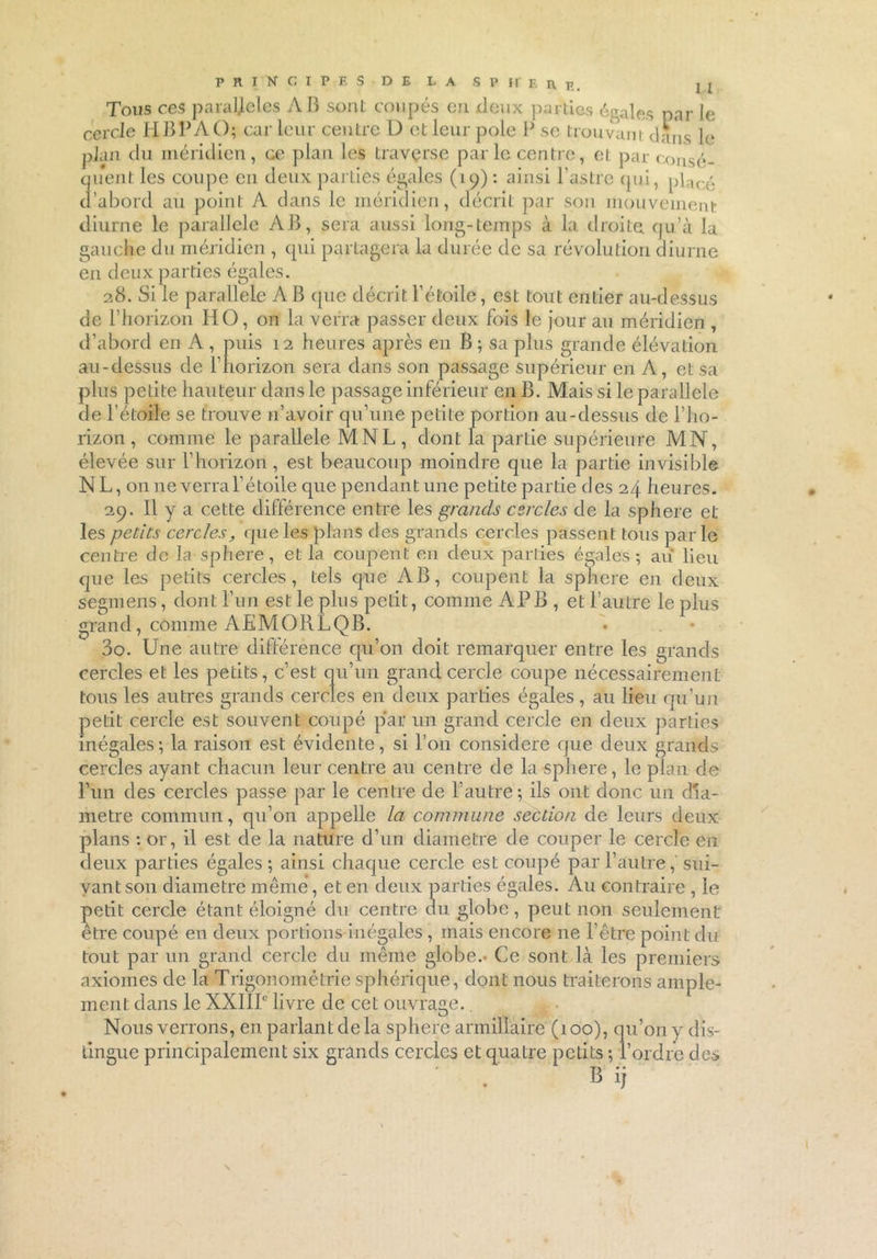 PRINCIPES DE LA SP ir Bnp.. j j Tous ces paraljeles A B sont coupés eu deux parties égales par le cercle HBPAO; car leur centre D et leur pôle P se trouvant dans le plan du méridien, ce plan les traverse parle centre, et par consé- quent les coupe en deux parties égales (19) : ainsi l'astre (pii, phn-.é d’abord au point A dans le méridien, décrit par son mouvement diurne le parallèle AB, sera aussi long-temps à la droite qu’à la gauche du méridien , qui partagera la durée de sa révolution diurne en deux parties égales. 28. Si le parallèle AB que décrit l’étoile, est tout entier au-dessus de l’horizon HO, on la verra passer deux fois le jour au méridien , d’abord en A , puis 12 heures après en B ; sa plus grande élévation au-dessus de l’horizon sera dans son passage supérieur en A, et sa plus petite hauteur dans le passage inférieur en B. Mais si le parallèle de l’étoile se trouve n’avoir qu’une petite portion au-dessus de l’ho- rizon , comme le parallèle MNL, dont la partie supérieure MN, élevée sur l’horizon, est beaucoup moindre que la partie invisible NL, on 11e verra l’étoile que pendant une petite partie des 24 heures. 29. Il y a cette différence entre les grands cercles de la sphere et les petits cercles, que les plans des grands cercles passent tous parle centre de la sphere, et la coupent en deux parties égales; au lieu que les petits cercles, tels que AB, coupent la sphere en deux segmens, dont l’un est le plus petit, comme AP B , et l’autre le plus grand, comme AEMORLQB. 30. Une autre différence qu’on doit remarquer entre les grands cercles et les petits, c’est qu’un grand cercle coupe nécessairement tous les autres grands cercles en deux parties égales, au lieu qu’un petit cercle est souvent coupé par un grand cercle en deux parties inégales; la raison est évidente, si l’on considéré que deux grands cercles ayant chacun leur centre au centre de la sphere, le plan de Fun des cercles passe par le centre de l’autre; ils ont donc un dia- mètre commun, qu’on appelle la commune section de leurs deux plans : or, il est de la nature d’un diamètre de couper le cercle en deux parties égales; ainsi chaque cercle est coupé par l’autre, sui- vant son diamètre même, et en deux parties égales. Au contraire , le petit cercle étant éloigné du centre du globe, peut non seulement etre coupé en deux portions inégales , mais encore ne l’être point du tout par un grand cercle du même globe.* Ce sont là les premiers axiomes de la Trigonométrie sphérique, dont nous traiterons ample- ment dans le XXIIIe livre de cet ouvrage.. Nous verrons, en parlant delà sphere armillaire (100), qu’on y dis- tingue principalement six grands cercles et quatre petits ; l’ordre des B ij