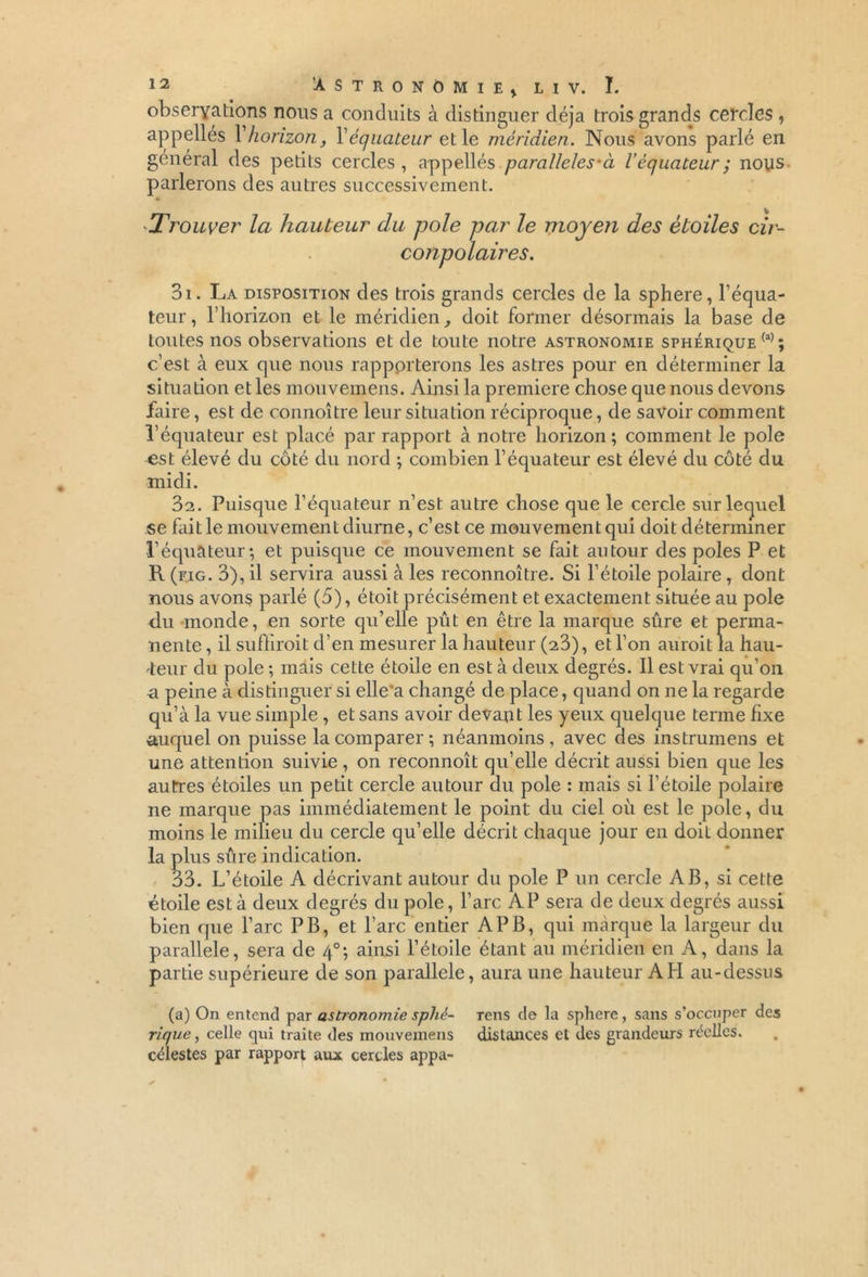 observations nous a conduits à distinguer déjà trois grands cercles , appelles Y horizon, Y équateur et le méridien. Nous avons parlé en général des petits cercles, appellés parallèles-ci l’équateur ; nous parlerons des autres successivement. *Trouver la hauteur du pôle par le moyen des étoiles cir- conpolaires. 31. La disposition des trois grands cercles de la sphere, l’équa- teur, l’horizon et le méridien, doit former désormais la base de toutes nos observations et de toute notre astronomie sphérique (a); c’est à eux que nous rapporterons les astres pour en déterminer la situation et les mouvemens. Ainsi la première chose que nous devons faire, est de connoître leur situation réciproque, de savoir comment l’équateur est placé par rapport à notre horizon; comment le pôle est élevé du côté du nord ; combien l’équateur est élevé du côté du midi. 32. Puisque l’équateur n’est autre chose que le cercle sur lequel se fait le mouvement diurne, c’est ce mouvement qui doit déterminer l’équateur; et puisque ce mouvement se fait autour des pôles P et R (fig. 3), il servira aussi à les reconnoître. Si l’étoile polaire, dont nous avons parlé (5), étoit précisément et exactement située au pôle du monde, en sorte qu’elle pût en être la marque sûre et perma- nente , il suffirait d’en mesurer la hauteur (23), et l’on aurait la hau- teur du pôle ; mais cette étoile en est à deux degrés. Il est vrai qu’on -a peine à distinguer si elle a changé de place, quand on ne la regarde qu’à la vue simple , et sans avoir devant les yeux quelque terme fixe auquel on puisse la comparer ; néanmoins, avec des instrumens et une attention suivie , on reconnoît qu’elle décrit aussi bien que les autres étoiles un petit cercle autour du pôle : mais si l’étoile polaire ne marque pas immédiatement le point du ciel où est le pôle, du moins le milieu du cercle qu’elle décrit chaque jour en doit donner la plus sûre indication. 33. L’étoile A décrivant autour du pôle P un cercle AB, si cette étoile est à deux degrés du pôle, l’arc AP sera de deux degrés aussi bien que l’arc PB, et l’arc entier AP B, qui marque la largeur du parallèle, sera de 40; ainsi l’étoile étant au méridien en A, dans la partie supérieure de son parallèle, aura une hauteur AH au-dessus (a) On entend par astronomie sphé- rique , celle qui traite des mouvemens célestes par rapport aux cercles appa- reils de la sphere, sans s’occuper des distances et des grandeurs réelles.
