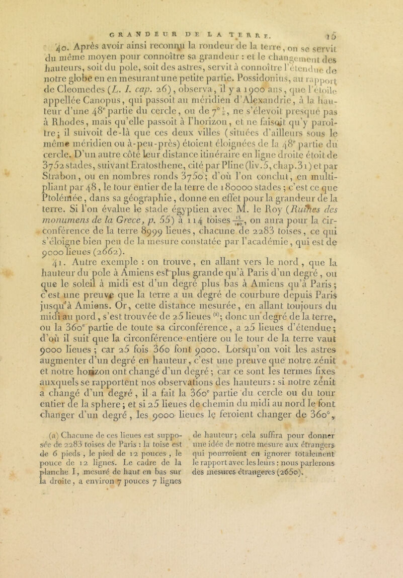 GRANDEUR. DE LATEKRe. i'j r^o. Après avoir ainsi reconnu la rondeur de la terre, on se serviL du même moyen pour connoître sa grandeur : cl Je changement des hauteurs, soit du pôle, soit des astres, servit à connoître l'étendue de notre globe en en mesurant une petite partie. Possidonius, au rapport de Cleomedes (L. J. cap. 26), observa, il y a 1900 ans, que l'étoile appellée Canopus, qui passoit au méridien d’Alexandrie, à la hau- teur d’une 48e partie du cercle, ou de 70 5, ne s’élevoit presque pas à RJiodes, mais qu’elle passoit à l’horizon, et ne faisait qu’y paraî- tre j il suivoit de-là que ces deux villes (situées d’ailleurs sous le même méridien ou à-peu-près) étoient éloignées de la 48e partie du cercle. D’un autre côté Leur distance itinéraire en ligne droite étoit de 8752 stades, suivant Eratosthene, cité par Pline(liv.5, chap.Si) et par Strabon, ou en nombres ronds 3780; d'où l’on conclut, en multi- pliant par 48, le tour entier de la terre de 180000 stades ; c’est ce que Ptolémée, dans sa géographie, donne en effet pour la grandeur de la terre. Si l’on évalue le stade égyptien avec M. le Roy (Ruïfies des monumens de la Grece, p. 55) à 114 toises-^-, 011 aura pour la cir- conférence de la terre 8999 lieues, chacune de 2283 toises, ce qui s’éloigne bien peu de la mesure constatée par l’académie, qui est de 9000 lieues (2.662.). 41. Autre exemple : on trouve, en allant vers le nord , que la hauteur du pôle à Amiens esLplus grande qu’à Paris d’un degré , ou que le soleil à midi est d’un degré plus bas à Amiens qu’à Paris; c est une preuve que la terre a un degré de courbure depuis Paris jusqu’à Amiens. Or, cette distance mesurée, en allant toujours du midi au nord, s’est trouvée de 26 lieues (a); donc un degré de la terre, ou la 060e partie de toute sa circonférence, a 25 lieues d’étendue; d’où il suit que la circonférence entière ou le tour de la terre vaut 9000 lieues ; car 25 fois 35o font 9000. Lorsqu’on voit les astres augmenter d’un degré en hauteur, c’est une preuve que notre zénit et notre horizon ont changé d’un degré ; car ce sont les termes fixes auxquels se rapportent nos observations des hauteurs : si notre zénit a changé d’un degré , il a fait la 36oe partie du cercle ou du tour entier de la sphere ; et si 25 lieues de chemin du midi au nord le font changer d’un degré, les 9000 lieues le feraient changer de 36o°, (a) Chacune de ces lieues est suppo- sée de 2283 toises de Paris : la toise est de 6 pieds , le pied de 12 pouces , le pouce de 12 lignes. Le cadre de la planche I, mesuré de haut en bas sur la droite, a environ 7 pouces 7 lignes de hauteur; cela suffira pour donner une idée de notre mesure aux étrangers qui pourroient en ignorer totalement le rapport avec les leurs : nous parlerons des mesures étrangères (2660).