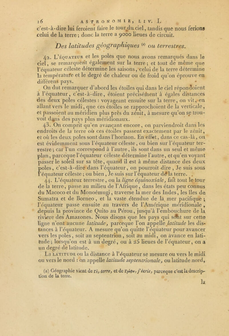 c’est-à-dire lui feraient faire le tour^du ciel, tandis que nous ferions celui de la terre ; donc la terre a 9000 lieues de circuit. Des latitudes géographiques (a) ou terrestres. 42. L’équateur et les pôles que nous avons remarqués dans le ciel, se remarquent également sur la terre; et tout de même que l’équateur céleste détermine les saisons, celui de la terre détermine la température et le degré de chaleur ou de froid qu’on éprouve en différens pays. On dut remarquer d’abord les étoiles qui dans le ciel réponaoient à l’équateur, c’est-à-dire, étaient précisément à égales distances des deux pôles célestes : voyageant ensuite sur la terre, on vit, en allant vers le midi, que ces étoiles se rapprochoient de la verticale, et passoient au méridien plus près du zénit, à mesure qu’on se trou- voit d^ns des pays plus méridionaux. 43- On comprit qu’en avançant encore, on parviendrait dans les endroits de la terre où ces étoiles passent exactement par le zénit, et où les deux pôles sont dans l’horizon. En effet, dans ce cas-là, on est évidemment sous l’équateur céleste , ou bien sur l’équateur ter- restre; car l’un correspond à l’autre, ils sont dans un seul et même plan, parceque l’équateur céleste détermine l’autre, et qu’en voyant passer le soleil sur sa tête, quand il est à même distance des deux pôles, c’est-à-dire dans l’équateur, on pourrait dire , Je suis sous l’équateur céleste ; ou bien , Je suis sur l’équateur dé la terre. . 44. L’équateur terrestre, ou la ligne équinoxiale, fait tout le tour de la terre, passe au milieu de l’Afrique, dans les états peu connus du Macoco et du Monoémugi, traverse la mer des Indes, les îles de Sumatra et de Bornéo , et la vaste étendue de la mer pacifique y l’équateur passe ensuite au travers de l’Amérique méridionale , depuis la province de Quito au Pérou, jusqu’à l’embouchure de la riviere des Amazones. Nous disons que les pays qui sdht sur cette ligne n’ont aucune latitude, parceque l’on aypeMe latitude les dis- tances à l’équateur. A mesure qu’on quitte lequateur pour avancer vers les pôles, soit au septentrion , soit au midi, on avance en lati- tude; lorsqu’on est à un degré, ou à 2*5 lieues de l’équateur, on a un degré de latitude. La latitude ou la distance à l’équateur se mesure ou vers le midi ou vers le nord : on appelle latitude septentrionale, ou latitude nord, (a) Géographie vient de ri, terre, et de T fa*, j'écris, parceque c’est la descrip- tion de la terre.