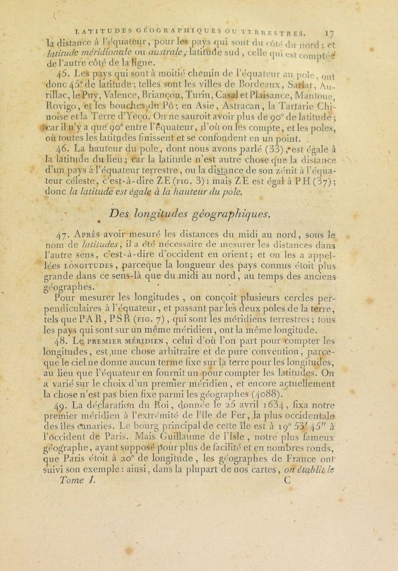 LATITUDES GÉOGRAPHIQUES OU T T. RR EST R ES. 1 / la distance à l’équateur, pour les pays qui sont du cAté du nord ; et latitude méridionale ou australe, latitude sud , celle qui cst f., 1V» ,v de l’autre côté de la ligne. ' 1  45. Les pays qui sont à moitié chemin de l’équateur au pôle, ont donc45°de latitudte; telles sont les villes de Bordeaux, Sarlat, Au_ rillac, le Puy, Valence, Briançon, Turin, Casai et Plaisance, Mantoue, Rovigo, eL les bouchcsplu Pô; en Asie, Astracan, la Tarlarie Chi- noise et la Terre d’Yeço. On ne sanroit avoir plus de 90° de latitude ; îcar il n’y a que 90° entre l’équateur, d’où on les compte, et les pôles, où toutes les latitudes finissent et se confondent en un point. 46. La hauteur du pôle , dont nous avons parlé (33),“est égalé à la latitude du lieu; car la latitude n’est autre chose que la distance d’un pays à l’équateur terrestre, ou la distance de son zénit à l’équa- teur céleste, c’est-à-dire Z,E(fig. 3): mais ZE est égal à PH (87); donc la latitude est égale à la hauteur du pôle. Des longitudes géographiques. 47. Après avoir mesuré les distances du midi au nord, sous le nom de latitudes, il a été nécessaire de mesurer les distances dans l’autre sens, c’est-à-dire d’occident en orient; et on les a appel- lées longitudes , pareeque la longueur des pays connus étoit plus grande dans ce sens-là que du midi au nord, au temps des anciens- géographes. Pour mesurer les longitudes , on conçoit plusieurs cercles per- pendiculaires à l’équateur, et passant par les deux pôles de la terre, tels que PAR, PS R (fig. 7), qui sont les méridiens terrestres ; tous les pays qui sont sur un même méridien, ont la même longitude. 48. Le premier méridien, celui d’où l’on part pour compter les longitudes, est,une chose arbitraire et dépuré convention, parce- que le ciel 11e donne aucun terme fixe sur la terre pour les longitudes, au lieu que l’équateur en fournit un pour compter les latitudes. On a varié sur le choix d’un premier méridien , et encore actuellement la chose n’est pas bien fixe parmi les géographes (4088). 49. La déclaration du Roi, donnée le 25 avril 1634, fixa notre premier méridien à l’extrémité de 1 de de Fer, la plus occidentale des îles (^maries. Le bourg principal de cette île est à 190 53' 45 à l’occident de Paris. Mais Guillaume de l’Isle , notre plus fameux géographe, ayant supposé pour plus de facilité et en nombres ronds, que Paris étoit à 20° de longitude, les géographes de France ont suivi son exemple : ainsi, dans la plupart de nos cartes , on établit le Tome /. C