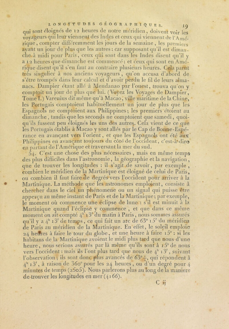 LONGITUDES GÉOGRAPHIQUES. iq qui sont éloignés de 12 heures de notre méridien, doivent voir les voyageurs qui leur viennent des Indes et ceux qui viennent de l’Amé- rique , compter différemment les jours de la semaine , les premiers ayant un jour de plus que les autres : car supposant qu’il est diman- che à midi pour Paris, ceux qui sont dans les Indes disent qu’il y a 12 heures que dimanche est commencé; et ceux qui sont en Amé- rique disent qu’il s’en faut au contraire plusieurs heures. Cela parut très singulier à nos anciens voyageurs , qu’on accusa d’abord de s’être trompés dans leur calcul et d’avoir perdu le lil de leurs alma- nacs. Dampier étant allé à Mendanao par l’ouest, trouva qu’ori y comptoit un jour de plus que lui. (Voyez les Voyages de Dampier, Tome I.) Varenius dit même qu’à Macao, ville maritime de la Chine, les Portugais comptaient habituellement un jour de plus que les Espagnols ne comptaient aux Philippines-, les premiers étaient au dimanche , tandis que les seconds ne comptaient que samedi, quoi- qu ils fussent peu éloignés les uns des autres. Cela vient de ce que les Portugais établis à Macao y sont allés par le Cap de Bonne-Espé- rance en avançant vers l’orient, et que les Espagnols ont été aux Philippines en avançant toujours du côté de l'occident, c’est-à-dire en partant de l’Amérique et traversant la mer du sud. 54. C’est une chose des plus nécessaires , mais en même temps des plus difficiles dans l’astronomie, la géographie et la navigation, que de trouver les longitudes : il s’agit de savoir, par exemple , combien le méridien de la Martinique est éloigné de celui de Paris, ou combien il faut faire cle degrés vers l’occident pour arriver à la Martinique. La méthode que les astronomes emploient, consiste à chercher dans le ciel un phénomène ou un signal qui puisse être apperçu au même instant de Paris et de la Martinique; par exemple, le moment où commence une éclipse de lune : s’il est minuit à la Martinique quand l’éclipse y commence , et que dans ce même moment on ait compté 4h i3' du matin à Paris , nous sommes assurés qu’il y a 4h i3f de temps, ce qui fait un arc de 63° i5' du méridien de Paris au méridien de la Martinique. En effet, le soleil emploie 24 heifres à faire le tour du globe, et une heure à faire i5° : si les habitans de la Martinique avoient le midi plus tard que nous d’une heure, nous serions assurés par là même qu’ils sont à i5°de nous vers l’occident. : mais ils l’ont plus tard que nous de 4h i3f, suivant l’observation ; ils sont donc plus avancés de 63° j, qui répondent à 4h i3', à raison de 36o° pour les 24 heures, ou d’un degré pour 4 minutes de temps (2É»o5). Nous parlerons plus au long de la maniéré de trouver les longitudes en mer (41 dé). C ij