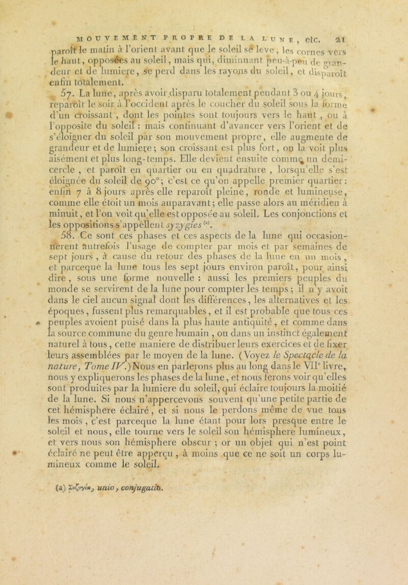 paroîtle malin à l’orient avant que le soleil sê leve, les cornes vers le haut, opposées au soleil, mais qui, diminuant peu-à-pfcû de pTn!,_ deur et de lumière, se perd dans les rayons du soleil, et disparoît enfin totalement. 07. La lune, après avoir disparu totalement pendant 3 ou 4 jours, reparoît le soir à. Toccident après le coucher du soleil sous la forme d’un croissant , dont les pointes sont toujours vers le haut , ou à l’opposite du soleil : mais continuant d’avancer vers l’orient et de s’éloigner du soleil par son mouvement propre, elle augmente de grandeur et de lumière; son croissant est plus fort, on la voit plus aisément et plus long-temps. Elle devient ensuite comm^un demi- cercle , et paroit en quartier ou en quadrature , lorsqu’elle s’est éloignée du soleil de qo°; c’est ce qu’on appelle premier quartier: enfin 7 à 8 jours après elle reparoît pleine, ronde et lumineuse, comme elle étoitun mois auparavant; elle passe alors au méridien à minuit, et l’on voit qu’elle est opposée au soleil. Les conjonctions et les oppositions s’appellent sjzygies(a). 58. Ce sont ces phases et ces aspects de la lune qui occasion- nèrent autrefois l’usage de compter par mois et par semaines de sept jours , à cause du retour des phases de la lune en un mois , et pareeque la lune tous les sept jours environ paroît, pour ainsi dire, sous une forme nouvelle : aussi les premiers peuples du monde se servirent de la lune pour compter les temps ; il n’y avoit dans le ciel aucun signal dont les différences, les alternatives et les époques, fussent plus remarquables, et il est probable que tous ces peuples avoient puisé dans la plus haute antiquité , et comme dans la source commune du genre humain , ou dans un instinct également naturel à tous, cette maniéré de distribuer leurs exercices et de fixer leurs assemblées par le moyen de la lune. (Voyez le SpecLqcle de la nature, Tome IV.) Nous en parlerons plus au long dans le VIL livre* nous y expliquerons les phases de la lune, et nous ferons voir qu’elles sont produites par la lumière du soleil, qui éclaire toujours la moitié de la lune. Si nous n’appercevons souvent qu’une petite partie de cet hémisphère éclairé, et si nous le perdons même de vue tous les mois , c’est pareeque la lune étant pour lors presque entre le soleil et nous, elle tourne vers le soleil son hémisphère lumineux, et vers nous son hémisphère obscur ; or un objet qui n’est point éclairé ne peut être apperçu , à moins que ce ne soit un corps lu- mineux comme le soleil. (a) 'Zvfyyîot, unio > conjugaux).