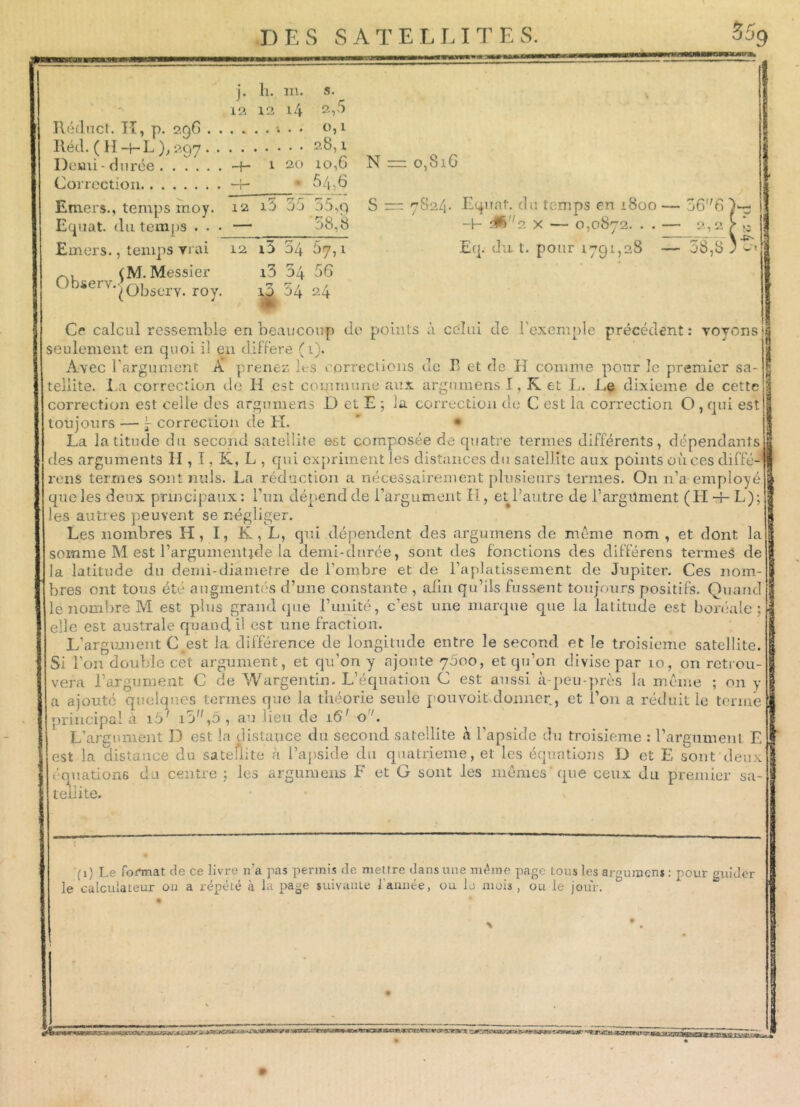 j. h. m. 12 12 14 2,3 0,1 Réduct. H, p. 296 4 . Réel. ( H + L), 297 2§,1 Demi - durée 1 20 10,G “T- * 54,6 Correction Emers., temps moy. Equat. du temps . . • Emers., temps vrai (M. Messier 0bierv-'observ. roy. r? rr r r? r 12 i3 00 00,9 — 56,8 12 i5 54 67,1 i3 54 56 10 54 24 N S o,8iG 7S24. Equat. du temps en 1800 -h &) f2 x — 0,0872. . . Eq. du t. pour 1791,28 6 6 2,2 38,8 Ce calcul ressemble en beaucoup de points à celui de l'exemple précédent : voyons seulement en quoi il en différé (1). Avec l'argument A prenez les corrections de E et de il connue pour le premier sa- tellite. La correction de H est commune aux argumens I, R et L. Le dixième de cette correction est celle des argumens D et E ; la correction de C est la correction O , qui est toujours — 5- correction de H. * • La latitude du second satellite est composée de quatre termes différents, dépendants des arguments H , I, K, L , qui expriment les distances du satellite aux points oùcesdiffé- renS termes sont nuis. La réduction a nécessairement plusieurs ternies. O11 n’a employé que les deux principaux : l’un dépend de l’argument II, et l’autre de l’argument (H +L); les autres peuvent se négliger. Les nombres H, I, K , L, qui dépendent des argumens de même nom , et dont la somme M est l’argumentide la demi-durée, sont des fonctions des différens termes de la latitude du demi-diâmetre de l’ombre et de l’aplatissement de Jupiter. Ces nom- bres ont tous été augmentés d’une constante , afin qu’ils fussent toujours positifs. Quand le nombre M est plus grand que l’unité, c’est une marque que la latitude est boréale; elle est australe quand, il est une fraction. L'argument C est la différence de longitude entre le second et le troisième satellite. Si l’on double cet argument, et qu’on y ajoute 7600, et qu’on divise par 10, on retrou- vera l’argument C cîe Wargentin. L’équation C est aussi à-peu-près la même ; on y a ajouté quelques termes que la théorie seule pouvoit donner, et l’on a réduit le terme principal à i5' i3,5 , au lieu de 16' o . L’argument D est la distance du second satellite à l’apside du troisième : l’argument L est la distance du satellite à l’apside du quatrième, et les équations D et E sont deux équations du centre ; les argumens F et G sont les mêmes que ceux du premier sa- tellite.