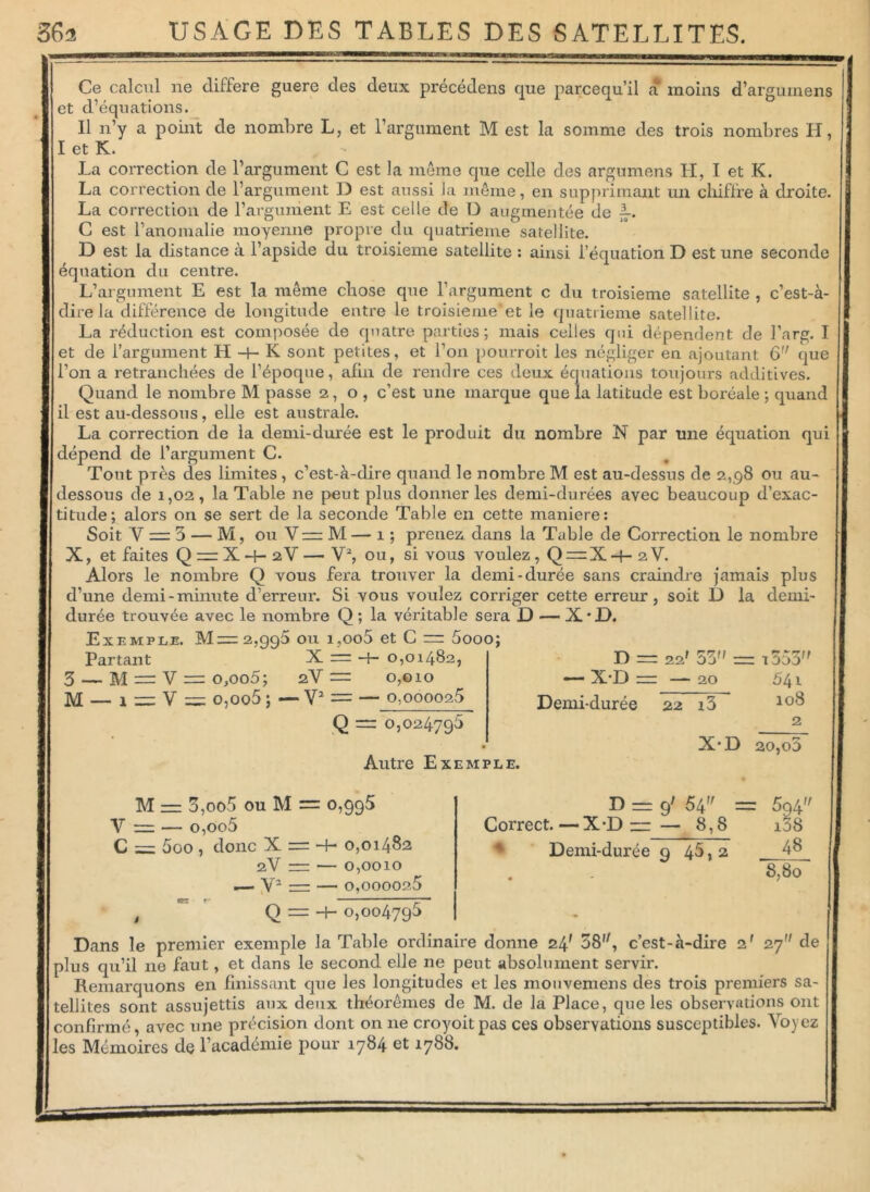 Ce calcul ne différé guere des deux précédens que parcequ’il a moins d’argumens et d’équations. Il n’y a point de nombre L, et l’argument M est la somme des trois nombres H, I et K. La correction de l’argument C est la meme que celle des argumens H, I et K. La correction de l’argument I) est aussi Ja même, en supprimant un chiffre à droite. La correction de l’argument E est celle de D augmentée de jL C est l’anomalie moyenne propre du quatrième satellite. D est la distance à l’apside du troisième satellite : ainsi l’équation D est une seconde équation du centre. L’argument E est la même chose que l’argument c du troisième satellite , c’est-à- dire la différence de longitude entre le troisième'et le quatrième satellite. La réduction est composée de quatre parties; mais celles qui dépendent de l’arg. I et de l’argument PI -f- K sont petites, et l’on pourroit les négliger en ajoutant 6 que l’on a retranchées de l’époque, afin de rendre ces deux, équations toujours additives. Quand le nombre M passe 2,0, c’est une marque que la latitude est boréale ; quand il est au-dessous, elle est australe. La correction de la demi-durée est le produit du nombre N par une équation qui dépend de l’argument C. Tout près des limites, c’est-à-dire quand le nombre M est au-dessus de 2,98 ou au- dessous de 1,02, la Table ne peut plus donner les demi-durées avec beaucoup d’exac- titude; alors on se sert de la seconde Table en cette maniéré: Soit V — 3 — M, ou V=M — 1 ; prenez dans la Table de Correction le nombre X, et faites Q = X -f- 2V — V2, ou, si vous voulez, Q — X -f- 2 V. Alors le nombre Q vous fera trouver la demi-durée sans craindre jamais plus d’une demi-minute d’erreur. Si vous voulez corriger cette erreur, soit D la demi- durée trouvée avec le nombre Q ; la véritable sera D — X*D. Exemple. M= 2,996 ou 1,006 et C — 5ooo; X — —j— 0,01482, Partant 3 — M — V — o ,oo5 ; 2.V — M — o,oo5 ; — Y2 = — o.oooozS 0,010 Q — 0,024795 Autre Exemple. D — 22' 53 — i353 — X-D = — 20 Demi-durée 22 13 X-D 541 108 2 20, o3 M — 3,oo5 ou M = 0,995 Y ~ — 0,006 C = 5oo , donc X = + 0,01482 2V = — 0,0010 — Y2 — — 0,000026 D = 9' 54 = Correct.—X-D “— 8,8 Demi-durée 9 45, 2 594 i38 48 8,80 , Q = -h 0,004796 Dans le premier exemple la Table ordinaire donne 24* 38, c’est-à-dire z' 27 de plus qu’il no faut, et dans le second elle ne peut absolument servir. Remarquons en finissant que les longitudes et les mouvemens des trois premiers sa- tellites sont assujettis aux deux théorèmes de M. de la Place, que les observations ont confirmé, avec une précision dont on 11e croyoitpas ces observations susceptibles. Voyez les Mémoires de l’académie pour 1784 et 1788.