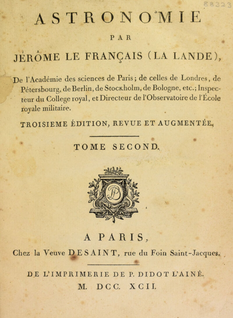 A S T R O N O M I E PAR JÉRÔME LE FRANÇAIS (LA LANDE), De l’Académie des sciences de Paris ; de celles de Londres, de Pétersbourg, de Berlin, de Stocidiolm,de Bologne, etc.;Inspec- • teur du College royal, et Directeur de l’Observatoire de l’École royale militaire. TROISIEME ÉDITION, REVUE ET AUGMENTÉE., TOME SECOND, A PARIS, Chez la Veuve DE S AI N T, rue du Foin Saint-Jacques, DE L’IMPRIMERIE DE P. DIDOT L’AINÉ,