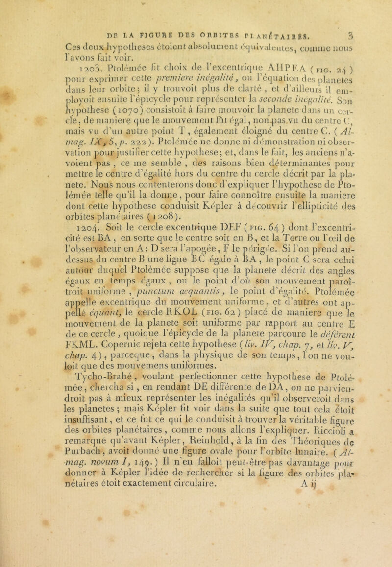 Ces deux hypothèses étaient absolument équivalentes, comme nous l'avons fait voir. 1203. Ptolémée fit choix de l’excentrique AHPEA ( Fig. 24) pour exprimer cette première, inégalité, ou l’équation des planètes dans leur orbite; il y trouvoit plus de clarté , et d’ailleurs il em- ployoit ensuite l’épicycle pour représenter la seconde inégalité. Son hypothèse ( 1070) consistait à faire mouvoir la planete dans un cer- cle, de maniéré que le mouvement fût égal, non.pas.vu du centre C, mais vu d’un autre point T, également éloigné du centre C. ( Al~ mag. IX, 5, p. 222 ). Ptolémée ne donne ni démonstration ni obseï- valion pour justifier cette hypothèse; et, dans le fait, les anciens n’a- voient pas , ce me semble , des raisons bien déterminantes pour mettre le centre d’égalité hors du centre du cercle décrit par la pla- nete. Nous nous contenterons donc d’expliquer l’hypolhese de Pto- lémée telle qu’il la donne, pour faire connoître ensuite la maniéré dont cette hypothèse conduisit Kepler à découvrir l’ellipticité des orbites planétaires ( 1208). 1204. Soit le cercle excentrique DEF ( fig. 64 ) dont l’excentri- cité est BA , en sorte que le centre soit en B, et la Terre ou l’oeil de l’observateur en A: D sera l’apogée, F le périgée. Si l’on prend au- dessus du centre B une ligne BC égale à B A , le point C sera celui autour duquel Ptolémée suppose que la planete décrit des angles égaux en temps égaux , ou le point d’où son mouvement paroî- ti oit uniforme, punctum acquantis, le point d’égalité. Ptolémée appelle excentrique du mouvement uniforme, et d’autres ont ap- pellé équant, le cercle BKOF (fig. 62) placé de maniéré que Je mouvement de la planete soit uniforme par rapport au centre E de ce cercle,, quoique l’épicycle de la planete parcoure le déférent FKME. Copernic rejeta cette hypothèse ( lie. IV, chap. 7, et lie. V, chap. 4), pareeque, dans la physique de son temps, l’on ne vou- lait que des mouvemens uniformes. Tycho-Brahé, voulant perfectionner cette hypothèse de Ptolé- mée, chercha si, en rendant DE différente de DA, 011 ne parvien- drait pas cà mieux représenter les inégalités qu’il observerait dans les planètes ; mais Kepler fit voir dans la suite que tout cela était insuffisant, et ce fut ce qui le conduisit à trouver la véritable figure des orbites planétaires, comme nous allons l’expliquer. Riccioli a remarqué qu’avant Képler, Reinhold, à la fin des Théoriques de Purbach, avoit donné une figure ovale pour forbite lunaire. {Al- mag. noeuml, 149.) Il n’en falloit peut-être pas davantage pour donner à Képler l’idée de rechercher si la figure des orbites pla- nétaires était exactement circulaire. A ij