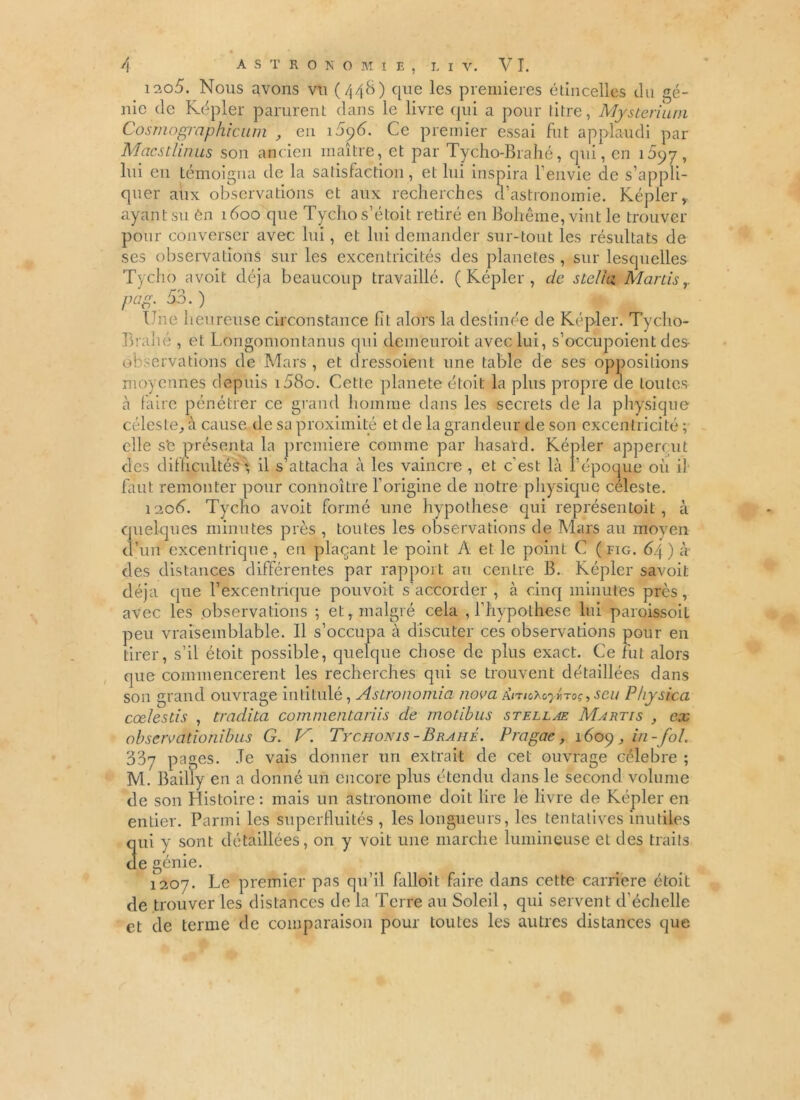 i2o5. Nous avons vu (448) que les premières étincelles du gé- nie de Kepler parurent dans le livre qui a pour titre, Mysterium Cosmographrcum , en 1096. Ce premier essai fut applaudi par Macs t lin us son ancien maître, et par Tycho-Brahé, qui, en 1097, lui eu témoigna de la satisfaction, et lui inspira l’envie de s’appli- quer alix observations et aux recherches d’astronomie. Kepler, ayant su én 1800 que Tychos’étoit retiré en Bohême, vint le trouver pour converser avec lui, et lui demander sur-tout les résultats de ses observations sur les excentricités des planètes , sur lesquelles Tycho avoit déjà beaucoup travaillé. ( Képler , de stclia, Martis pcip. 53. ) Une heureuse circonstance fit alors la destinée de Kepler. Tycho- Brahé , et Longomontanus qui demeurait avec lui, s’occupoient des- observations de Mars , et dressoient une table de ses oppositions moyennes depuis i58o. Cette planete étoit la plus propre de toutes à faire pénétrer ce grand homme dans les secrets de la physique céleste, à cause de sa proximité et de la grandeur de son excentricité ; elle sfe présenta la première comme par hasard. Képler appercut des difficultés', il s’attacha à les vaincre , et c’est là l’époque ou il faut remonter pour connoître l’origine de notre physique céleste. 1208. Tycho avoit formé une hypothèse qui représentoit, à quelques minutes près , toutes les observations de Mars au moyen d’un excentrique, en plaçant le point A et le point C ( fig. 64 ) à des distances différentes par rapport an cenLre B. Képler savoit déjà que l’excentrique pouvoit s’accorder, à cinq minutes près, avec les observations ; et, malgré cela , l’hypothese lui paroissoit peu vraisemblable. Il s’occupa à discuter ces observations pour en tirer, s’il étoit possible, quelque chose de plus exact. Ce fut alors que commencèrent les recherches qui se trouvent détaillées dans son grand ouvrage intitulé, Astronomia nova seu Physica cœlestis , tradita commenta/iis de motibus stellae Martis , ex observationibus G. V. Tychonis-Brahé. Pragae, 1609, in-fol. 337 pages. Je vais donner un extrait de cet ouvrage célébré ; M. Bailly en a donné un encore plus étendu dans le second volume de son Histoire : mais un astronome doit lire le livre de Képler en entier. Parmi les superfluités , les longueurs, les tentatives inutiles qui y sont détaillées, on y voit une marche lumineuse et des traits de génie. 1207. Le premier pas qu’il falloit faire dans cette carrière étoit de trouver les distances de la Terre au Soleil, qui servent d’échelle et de ternie de comparaison pour toutes les autres distances que