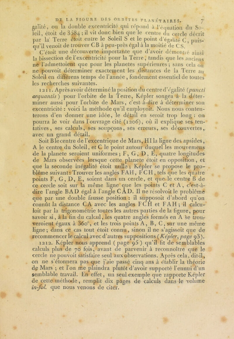 D E I. A F I G U R E D F 5 O R B T T t S 1’ L A N Ji T A I R E S • gai i té, ou la double excentricité qui répond à l'é(nialion (lu So- leil, étoit de 3584 ; il vit donc bien que le centre du cercle décrit par la Terre étoit entre le Soleil S et le point d’égalité C, puis- qu’il venoit de trouver CB à peu-piès égal à la moitié de CS. 7 C’étoit une découverte importante que d’avoir démoniié ainsi la bissection de l’excentricité pour la Terre, tandis que les anciens 11e l’admettoient que pour les planètes supérieures; sans cela on ne pouvoit déterminer exactement les distances de la Terre au Soleil en différens temps de l’année , fondement essentiel de toutes les recherches suivantes. 1211. Après avoir déterminé la position du centre d’égalité (puncti acquantis) pour l’orbite de la Terre, Képler songea à la déter- miner aussi pour l’orbite de Mars, c’est-à-dire à déterminer son excentricité : voici la méthode qu’il employoit. Nous nous conten- terons d’en donner une idée, le détail en seroit trop long : on pourra le voir dans louvrage cité (1206), oïl il explique ses ten- tatives, ses calculs, ses soupçons, ses erreurs, ses découvertes, avec un grand détail. Soit B le centre de l’excentrique de Mars, H lia ligne des apsides, A le centre du Soleil, et C le point autour duquel les mouvemens de la planete seroient uniformes; F, G, D, E, quatre longiludes de Mars observées lorsque cette planete étoit en opposition, et que la seconde inégalité étoit nulle ; Képler se propose le pro- blème suivant : Trouver les angles F AH, F C H , tels que les quatre points F, G, D, E, soient dans un cercle, et que le centre B de ce cercle soit sur la même ligue que les points C et A, c’est-à- dire l’angle BAD égal à l’angle CAD. Il ne résolvoit le problème que par une double fausse position : il supposoit d’abord qu'on connût la distance CA avec les angles FC H et F AH; il calcu- loit par la trigonométrie toutes les autres paities de la figure, pour savoir si, à la fin du calcul, les quatre angles formés en A se trou- veroient égaux à 36o°, et les trois points A, B, C, sur une même ligne; dans ce cas tout étoit connu, sinon il 11e s’agissoit que de recommencer le calcul avec d’autres suppositions ( Képler, page p3 ). 1212. Képler nous apprend ( page 95 ) qu’il fit de semblables calculs plus de 70 fois, avant de parvenir à reconnoître que le cercle ne pouvoit satisfaire seul aux observations. Après cela, dit-il, on ne s’étonnera pas que j’aie passé cinq ans à établir la théorie de Mars ; et l’on me plaindra plutôt d’avoir supporté l’ennui d’un semblable travail. En effet, un seul exemple que rapporte Képler de cette méthode, remplit dix pages de calculs dans le volume in-fol. que nous venons de citer.