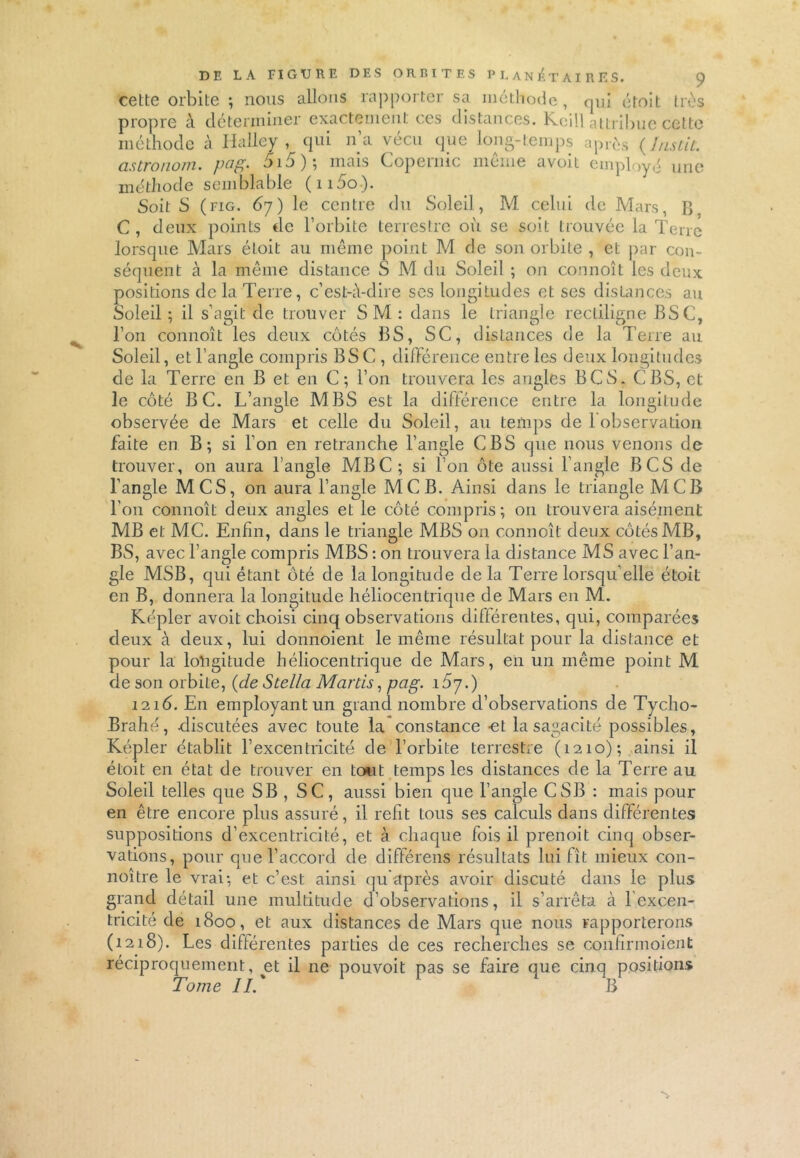 cette orbite ; nous allons rapporter sa méthode, qui étoit très propre à déterminer exactement ces distances. Kcill attribue cette méthode à Halley , qui n’a vécu que long-temps après ( J ns t il. cistronom, pag. 5i5); mais Copernic même avoit employé une méthode semblable (n5o). Soit S (fig. 67) le centre du Soleil, M celui de Mars, B. C , deux points de l’orbite terrestre où se soit trouvée la Terre lorsque Mars étoit au même point M de son orbite , et par con- séquent à la même distance S M du Soleil ; on connoît les deux positions de la Terre, c’est-à-dire ses longitudes et ses distances au Soleil ; il s’agit de trouver SM : dans le triangle rectiligne BSC, l’on connoît les deux côtés BS, SC, distances de la Terre au Soleil, et l’angle compris BSC , différence entre les deux longitudes de la Terre en B et en C; l’on trouvera les angles BCS. CBS, cl: le côté B C. L’angle MBS est la différence entre la longitude observée de Mars et celle du Soleil, au temps de 1 observation faite en B; si l’on en retranche l’angle CBS que nous venons de trouver, on aura l’angle MBC; si l’on ôte aussi l’angle BCS de l’angle MCS, on aura l’angle MC B. Ainsi dans le triangle MCB l'on connoît deux angles et le côté compris; on trouvera aisément MB et MC. Enfin, dans le triangle MBS on connoît deux côtés MB, BS, avec l’angle compris MBS : on trouvera la distance MS avec l’an- gle MSB, qui étant ôté de la longitude de la Terre lorsqu’elle étoit en B, donnera la longitude héliocentrique de Mars en M. Kepler avoit choisi cinq observations différentes, qui, comparées deux à deux, lui donnoient le même résultat pour la distance et pour la loligitude héliocentrique de Mars, en un même point M de son orbite, (de Stella Martis, pag. i5y.) 1216. En employant un grand nombre d’observations de Tycho- Brahé, discutées avec toute la constance -et la sagacité possibles, Képler établit l’excentricité de l’orbite terrestre (1210); ainsi il étoit en état de trouver en tout temps les distances de la Terre au Soleil telles que SB , SC, aussi bien que l’angle CSB : mais pour en être encore plus assuré, il refit tous ses calculs dans différentes suppositions d’excentricité, et à chaque fois il prenoit cinq obser- vations, pour que l’accord de différens résultats lui fit mieux con- noître le vrai; et c’est ainsi qu après avoir discuté dans le plus grand détail une multitude d’observations, il s’arrêta à lexcen- tricité de 1800, et aux distances de Mars que nous rapporterons (1218). Les différentes parties de ces recherches se confirmoient réciproquement, et il ne pouvoit pas se faire que cinq positions Tome IL * B