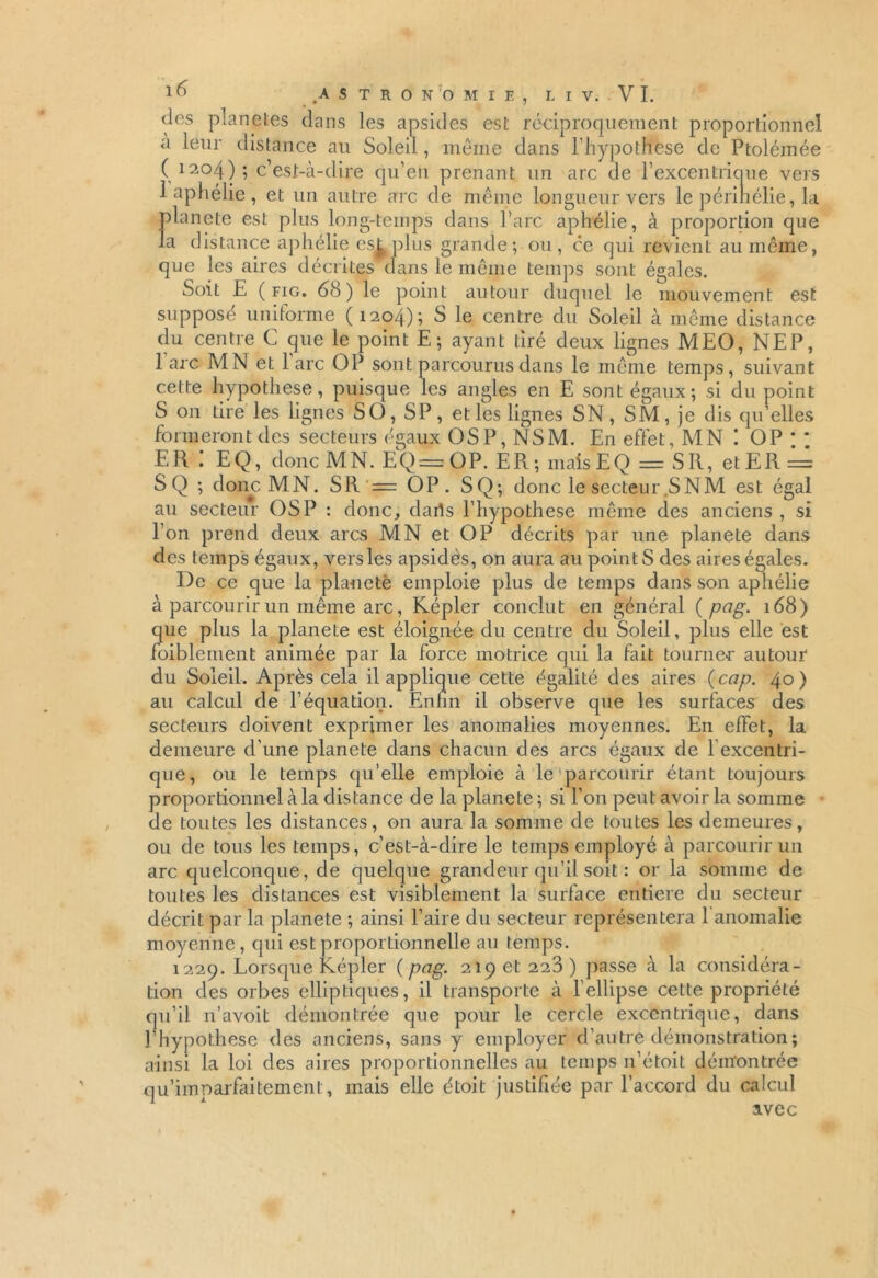 des planètes dans les apsides est réciproquement proportionnel a leur distance au Soleil , même dans l’hypothese de Ptoléinée (1204); c’est-à-dire qu’en prenant un arc de l’excentrique vers 1 aphélie , et un autre arc de même longueur vers le périnélie, la planete est plus long-temps dans l’arc aphélie, à proportion que la distance aphélie es£ plus grande; ou, ce qui revient au même, que les aires décrites dans le même temps sont égales. Soit E ( fig. 68) le point autour duquel le mouvement est supposé uniforme (1204); S le centre du Soleil à même distance du centre C que le point E; ayant tiré deux lignes MEO, NEP, 1 arc MN et 1 arc OP sont parcourus dans le même temps, suivant cette hypothèse, puisque les angles en E sont égaux; si du point S 011 tire les lignes SO, SP, et les lignes SN, SM, je dis qu’elles formeront des secteurs égaux OS P, NSM. En effet, MN ! OP * * EH ! EQ, donc MN. EQ=OP. ER; maisEQ = SR, etER = SQ ; donc MN. SR — OP. SQ; donc le secteur ,SNM est égal au secteur OS P : donc, daris l’hypothese même des anciens , si l’on prend deux arcs MN et OP décrits par une planete dans des temps égaux, vers les apsidès, on aura au pointS des aires égales. De ce que la planete emploie plus de temps dans son aphélie à parcourir un même arc, Képler conclut en général ( pag. 168) que plus la planete est éloignée du centre du Soleil, plus elle est foibleinent animée par la force motrice qui la fait tourner autour du Soleil. Après cela il applique cette égalité des aires {cap. 40) au calcul de l’équation. Enfin il observe que les surfaces des secteurs doivent exprimer les anomalies moyennes. En effet, la demeure d’une planete dans chacun des arcs égaux de l excentri- que, ou le temps qu’elle emploie à le parcourir étant toujours proportionnel à la distance de la planete ; si l’on peut avoir la somme de toutes les distances, on aura la somme de toutes les demeures, ou de tous les temps, c’est-à-dire le temps employé à parcourir un arc quelconque, de quelque grandeur qu’il soit : or la somme de toutes les distances est visiblement la surface entière du secteur décrit par la planete ; ainsi Faire du secteur représentera 1 anomalie moyenne , qui est proportionnelle au temps. 1229. Lorsque Képler ( pag. 219 et 223) passe à la considéra- tion des orbes elliptiques, il transporte à l'ellipse cette propriété qu’il n’avoit démontrée que pour le cercle excentrique, dans Fhypothese des anciens, sans y employer d’autre démonstration; ainsi la loi des aires proportionnelles au temps 11’étoit démontrée qu’imparfaitement, mais elle étoit justifiée par l’accord du calcul avec