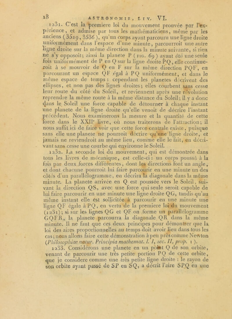 123i. C est la première loi du mouvement prouvée par P ex- périence , et admise par tous les mathématiciens, même par les anciens ( 35.ip , 3536 ), qu un corps ayant parcouru une ligne droite uniformément clans 1 espace d’une minute, parcourroit une autre ligne droite sur la même direction dans la minute suivante, si rien ne s’y opposoit; ainsi la planele P ( no, 69) ayant été une seule fois uniformément de P en Q sur la ligue droite PQ , elle continue- roit à se mouvoir de Q en F sur la même direction PQF, en parcourant un espace Q F égal à PQ uniformément, et dans le même espace de temps : cependant les planètes décrivent des ellipses, et non pas des lignes droites; elles courbent sans cesse leur route du côté du Soleil , et reviennent après une révolution reprendre la même route à la même distance du Soleil; il y a donc dans le Soleil une force capable de détourner à chaque instant une planete de la ligne droite qu’elle venoit de décrire l’instant précédent. Nous examinerons la mesure et la quantité de cette force dans le XXIIe livre, où nous traiterons de l’attraction; il nous suffit ici de faire voir que cette force centrale existe, puisque sans elle une planete ne pourroit décrire qu’une ligne droite, et jamais ne reviendroit au même lieu, comme elle le fait, en décri- vant sans cesse une courbe qui environne le Soleil. 1202. J^a seconde loi du mouvement, qui est démontrée dans tous les livres de mécanique, est celle-ci: un corps poussé à la fois par deux.forces différentes, dont les directions font un angle, et dont chacune pourroit lui faire parcourir en une minute un des côtés d'un parallélogramme, en décrira la diagonale dans la même minute. La planete arrivée en Q est poussée vers le Soleil, sui- vant la direction QS., avec une force qui seule seroit capable de lui faire parcourir en une minute une ligne droite QG, tandis qu’au même instant elle est sollicitée à parcourir en une minute une ligne QF égale àPQ, en vertu de la première loi du mouvement (i2Di); si sur les lignes QG et QF on forme un parallélogramme GQFR, la planete parcourra la diagonale Q R dans la même minute. Il ne faut que ces deux principes pour démontrer que la loi des aires proportionnelles au temps doit avoir lieu dans tous les cas; nous allons faire cette démonstration à peu près comme Newton (Pkilosophiae nalur. Principia mathemat. /. 7, sec. II, prop. 1 ). 1233. Considérons une planete en un point Q de son orbite, venant de parcourir une très petite portion PQ de cette orbite, que je considéré comme une très petite ligne droite : le rayon de son orbite ayant passé de SP en SQ, a décrit l’aire SPQ en une