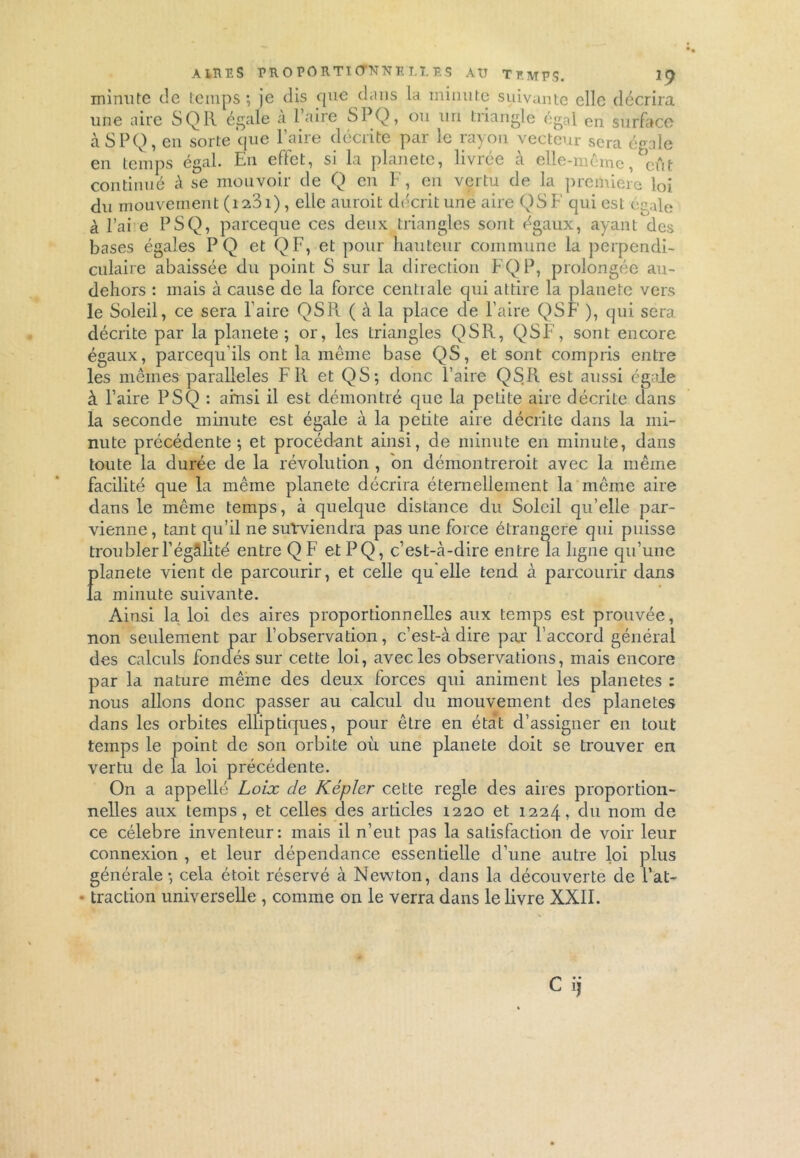 minute de temps; je dis que dans la minute suivante elle décrira une aire SQIl égale à Taire SPQ, ou un triangle égal en surface à SPQ, en sorte que Y aire décrite par le rayon vecteur sera égale en temps égal. En effet, si la planète, livrée à elle-même, eût continué à se mouvoir de Q en F, en vertu de la première loi du mouvement (i23i), elle auroit décrit une aire QSF qui est égale à l’ai e PSQ, pareeque ces deux triangles sont égaux, ayant des bases égales PQ et Q F, et pour hauteur commune la perpendi- culaire abaissée du point S sur la direction FQP, prolongée au- dehors : mais à cause de la force centrale qui attire la planète vers le Soleil, ce sera Taire QSR ( à la place de l’aire QSF ), qui sera décrite par la planete ; or, les triangles QSR, QSF, sont encore égaux, pareequ’ils ont la même base QS, et sont compris entre les mêmes parallèles FR et QS; donc l’aire QSIl est aussi égale à l’aire PSQ : ainsi il est démontré que la petite aire décrite dans la seconde minute est égale à la petite aire décrite dans la mi- nute précédente; et procédant ainsi, de minute en minute, dans toute la durée de la révolution , on démontreroit avec la même facilité que la même planete décrira éternellement la même aire dans le même temps, à quelque distance du Soleil qu’elle par- vienne, tant qu’il ne surviendra pas une force étrangère qui puisse troubler T égâli té entre Q F et PQ, c’est-à-dire entre la ligne qu’une Jîlanete vient de parcourir, et celle qu elle tend à parcourir dans a minute suivante. Ainsi la loi des aires proportionnelles aux temps est prouvée, non seulement par l’observation, c’est-à dire par l’accord général des calculs fondés sur cette loi, avec les observations, mais encore par la nature même des deux forces qui animent les planètes : nous allons donc passer au calcul du mouvement des planètes dans les orbites elliptiques, pour être en état d’assigner en tout temps le point de son orbite où une planete doit se trouver en vertu de la loi précédente. On a appellé Loix de Kepler cette réglé des aires proportion- nelles aux temps, et celles des articles 1220 et 1224, du nom de ce célébré inventeur: mais il n’eut pas la satisfaction de voir leur connexion , et leur dépendance essentielle d’une autre loi plus générale; cela étoit réservé à Newton, dans la découverte de Tat- • traction universelle , comme on le verra dans le livre XXII. Cij