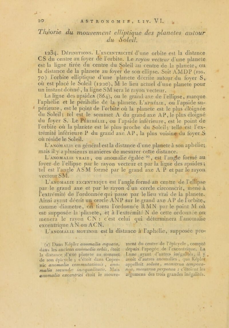 { 20 ASTRONOMIE, Ll V. VI. Théorie du mouvement elliptique des planètes autour du Soleil. Définitions. L’excentricité d’une orbite est la distance CS du centre au foyer de l’orbite. Le rayon vecteur d’une planete est la ligne tirée du centre du Soleil au centre de la planete, ou la distance de la planete au foyer de son ellipse. Soit AMDP (fig. 70) l’orbite elliptique d’une planete décrite autour du foyer S, où est placé le Soleil (1220), M le lieu actuel d’une planete pour un instant donné , la ligne SM sera le rayon vecteur. La ligne des apsides (864), ou le grand axe de 1 ellipse, marque l’aphélie et le périhélie dé la planete. L’aphélie, ou l’apside su- périeure , est le point de l’orbite où la planete est le plus éloignée du Soleil; tel est le sommet A du grand axe AP, le plus éloigné du foyer S. Le Périhélie, ou l’apside inférieure, est le point de l’orbite où la planète est le plus proche du Soleil; telle est l'ex- trémité inférieure P du grand axe AP , la plus voisine du foyer S où réside le Soleil. L’anomalie en général estla distance d’une planete à son aphélie; mais il y a plusieurs maniérés de mesurer cette distance. L’anomalie vraie , ou anomalie égalée (a), est l'angle formé au foyer de Lellipse par le rayon vecteur et par la ligne des apsides; tel est l’angle ASM formé par le grand axe A P et par le rayon vecteur SM. L’anomalie excentrique est l’angle formé au centre de l'ellipse par le grand axe et par le rayon d'un cercle circonscrit, mené à l’extrémité de l’ordonnée qui passe par le lieu vrai de la planete. Ainsi ayant décrit un cercle AN P sur le grand axe AP de 1 orbite, comme diamètre, on tirera l’ordonnée RMN parle point M où est supposée la planete, et à l’extrémité N de cette ordonnée on mènera le rayon CN : c’est celui qui déterminera l'anomalie excentrique A N ou A G N. L’anomalie moyenne estla distance à l’aphélie, supposée pro- (a^ Dans Kepler a nom al in roquata, dans les anciens anomalia orbis, étoit la distance d’une planete au sommet de son épicycle ; c’étoit dans Coper- nic anomalia commutalionis , ano- malia secundæ ininqualitatis. Mais anomalia exccntrici étoit le mouve- ment du centre de l'épi cycle , compté depuis l’apogée de l'excentrique, La Lune ayant d’autres inégalités, il y. avoit d’autres anomalies , que Kepler appelloit soluta, menstrua tempora- nea, mens!nia perpétua : c’étoient les argumens des trois grandes inégalités.