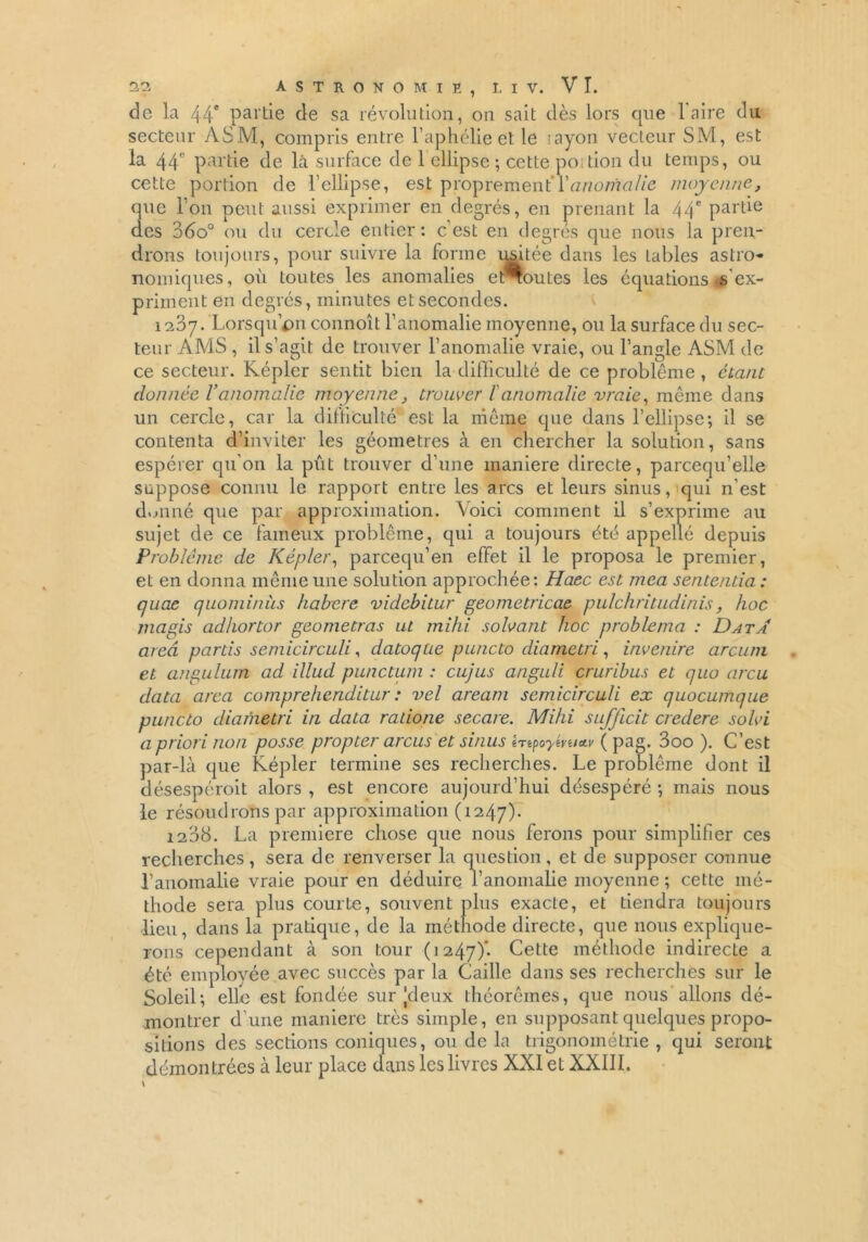 de la 44* partie de sa révolution, on sait dès lors que l'aire du secteur ASM, compris entre l’aphélie et le layon vecteur SM, est la 44e partie de là surface de 1 ellipse ; cette portion du temps, ou cette portion de l’ellipse, est proprement’{'anomalie moyenne, que l’on peut aussi exprimer en degrés, en prenant la 44* partie des 36o° ou du cercle entier: c’est en degrés que nous la pren- drons toujours, pour suivre la forme usitée dans les tables astro- nomiques, où toutes les anomalies e toutes les équations is ex- priment en degrés, minutes et secondes. 1237. Lorsqu’on connoît l’anomalie moyenne, ou la surface du sec- teur AMS , il s’agit de trouver l’anomalie vraie, ou l’angle ASM de ce secteur. Képler sentit bien la difficulté de ce problème , étant donnée Vanomalie moyenne, trouver l'anomalie vraie, même dans un cercle, car la difficulté est la même que dans l’ellipse-, il se contenta d’inviter les géomètres à en chercher la solution, sans espérer qu’on la pût trouver d’une maniéré directe, parcequ’elle suppose connu le rapport entre les arcs et leurs sinus, qui n’est donné que par approximation. Voici comment il s’exprime au sujet de ce fameux problème, qui a toujours été appellé depuis Problème de Képler, pareequ’en effet il le proposa le premier, et en donna même une solution approchée: Haec est mea sententia : quae quominùs habere videbitur geometricae pulchritudinis, hoc magis adhortor geometras ut mihi solvant hoc problenia : Data area partis semicirculi, datoqae puncto diametri, invenire arcuni et angulurn ad illud punctum : cujus anguli cruribus et quo areu data area comprehenditur : vel aream semicirculi ex quocumque puncto diametri in data ratione secare. Mihi sufjicit credere solvi a priori non posse propter arcus et sinus htpoyévuttv ( pag. 3oo ). C’est par-là que Képler termine ses recherches. Le problème dont il désespéroit alors , est encore aujourd’hui désespéré -, mais nous le résoudrons par approximation (1247). 1238. La première chose que nous ferons pour simplifier ces recherches, sera de renverser la question, et de supposer connue l’anomalie vraie pour en déduire l’anomalie moyenne ; cette mé- thode sera plus courte, souvent plus exacte, et tiendra toujours lieu, dans la pratique, de la méthode directe, que nous explique- rons cependant à son tour (1247)*- Cette méthode indirecte a été employée avec succès par la Caille dans ses recherches sur le Soleil-, elle est fondée sur Jdeux théorèmes, que nous allons dé- montrer d’une maniéré très simple, en supposant quelques propo- sitions des sections coniques, ou de la trigonométrie , qui seront démontrées à leur place dans les livres XXI et XXIII. \