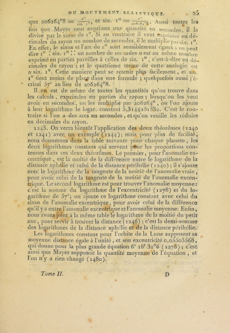 que 20Ô2Ô48 = —^75, et sin. 1 = —. Aussi tontes les fois que Mayer veut exprimer une cjuaniité en secondes, il la divise parle sinus de i. Si au contraire il veut exprimer en dé- cimales1 du rayon un nombre de secondes, il le multiplie par sin. 1. En effet, le sinus et l'arc de i sont sensiblement égaux : on peut dire 1 sin. 1 ! ! un nombre de secondes n est au même nombre exprimé en parties pareilles à celles de sin. 1 , c’est-à-dire en dé- cimales du rayon ; et le quatrième terme de cette analogie est n sin. 1. Cette maniéré peut se retenir plus facilement, et sin. 1 tient moins de plat^ dans une formule ; quelquefois aussi j’é- crirai 5y° au lieu de 206264^8. Il en est de même de toutes les quantités qu’on trouve dans les calculs , exprimées en parties du rayon ; lorsqu’on les veut avoir en secondes , on les multiplie par 206264^ , ou l’on ajoute à leur logarithme le logar. constant 5,3i4425i332. C’est le con- traire si î’011 a des arcs en secondes , et qu’on veuille les réduire en décimales du rayon. 1243. On verra bientôt l’application des deux théorèmes (1240 et 1241) avec un exemple (1244)1 mais pour plus de facilité, nous donnerons dans la table suivante pour chaque plane te , les deux logarithmes constans qui servent p©ur les proportions con- tenues dans ces deux théorèmes. Le premier, pour l’anomalie ex- centrique , est la moitié de la différence entre le logarithme de la distance aphélie et celui de la distance périhélie ( 1240) ; il s’ajoute avec le logarithme de la tangente delà moitié de l’anomalie vraie , pour avoir celui de la tangente de la moitié de l’anomalie excen- trique. Le second logarithme est pour trouver l’anomalie moyenne : c’est la somme du logarithme de l’excentricité (1278) et du lo- garithme de 5y°; on ajoute ce logarithme constant avec celui du sinus de l’anomalie excentrique, pour avoir celui de la différence qu’il y a entre l’anomalie excentrique et l’anomalie moyenne. Enfin, nous avons joint à la même table le logarithme de la moitié du petit axe , pour servir à trouver la distance ( 1246) -, c’est la demi-somme des logarithmes de la distance aphélie et de la distance périhélie. Les logarithmes constans pour l’orbite delà Lune supposent sa moyenne distance égale à l’unité , et son excentricité o,o55o3568, qui donne pour la plus grande équation 6° i8f 3i”6 ( 1278) ; c’est ainsi que Mayer supposoit la quantité moyenne de l’équation , et l’on n’y a rien changé (1480). Tome II. D