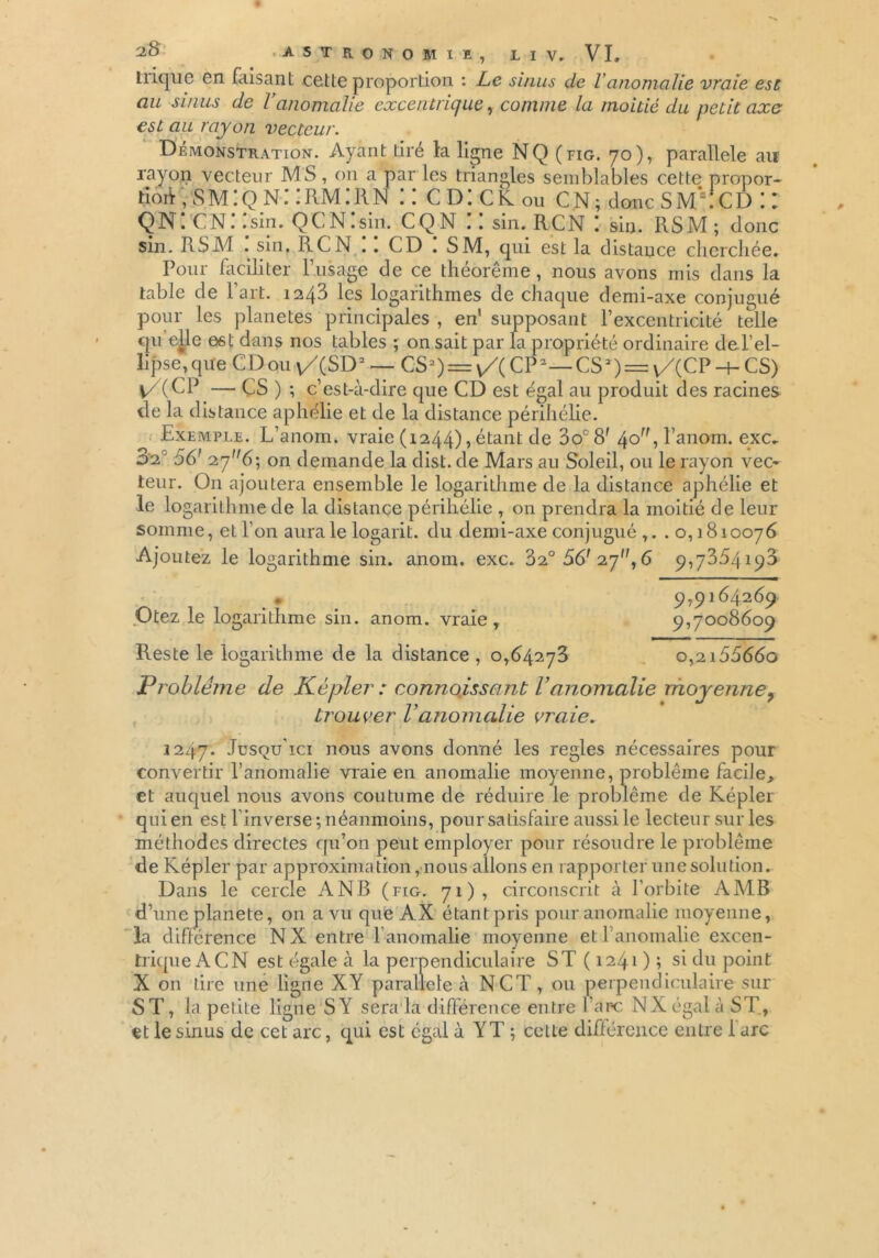 trique en faisant cette proportion : Le sinus de Yanomalie vraie est au sinus de Vanomalie excentrique, comme la moitié du petit axe est au rayon vecteur. Démonstration. Ayant tiré la ligne NQ (fig. 70), parallèle aiï rayon vecteur MS, on a par les triangles semblables cette propor- tion , s m : q n : : rm : r n :: cd:ck0u cn; donc s ma cd :: QN. CN. .sin. QCN.sin. CQ N .. sin. RCN ! sin. RSM ; donc sin. RSM . sin, RCN . . CD . SM, qui est la distance cherchée. Pour faciliter l’usage de ce théorème, nous avons mis dans la table de l’art. 1243 les logarithmes de chaque demi-axe conjugué pour les planètes principales , en' supposant l’excentricité telle qu elle est dans nos tables ; on sait par la propriété ordinaire de l’el- lipse,que CD ou v/(SD2 — CS2) = \/(CP2—CSD^vACP-hCS) |/(CP — CS ) ; c’est-à-dire que CD est égal au produit des racines de la distance aphélie et de la distance périhélie. Exemple. L’anom. vraie (1244) ? étant de 3o°8f 4° ■> l’anom. exc. 3‘2c 56' 276; on demande la dist. de Mars au Soleil, ou le rayon vec~ teur. On ajoutera ensemble le logarithme de la distance aphélie et le logarithme de la distance périhélie , on prendra la moitié de leur somme, et l’on aura le logarit. du demi-axe conjugué ,. . o, 1810076 Ajoutez le logarithme sin. anom, exc. 32° 56' 27, 6 9,7354190 • 9,9164269 Otez le logarithme sin. anom. vraie, 9,7008609 Reste le logarithme de la distance, 0,64273 o,2i5566o Problème de Képler : connoissant l’anomalie moyenney trouver l’anomalie vraie. 3247. Jusqu’ici nous avons donné les réglés nécessaires pour convertir l’anomalie vraie en anomalie moyenne, problème facile, et auquel nous avons coutume de réduire le problème de Képler quien est linverse ; néanmoins, pour satisfaire aussile lecteursurles méthodes directes qu’on peut employer pour résoudre le problème de Képler par approximation, nous allons en rapporter une solution. Dans le cercle A NB (fig. 71), circonscrit à l’orbite AMR d’une planete, 011 a vu que AX étant pris pour anomalie moyenne, la différence NX entre l’anomalie moyenne et l’anomalie excen- trique A CN est égale à la perpendiculaire ST ( 1241 ) ; si du point X on tire une ligne XY parallèle à NCT, ou perpendiculaire sur ST, la petite ligne S Y sera la différence entre lare NX égal à ST, et le sinus de cet arc, qui est égal à YT \ cette différence entre 1 arc