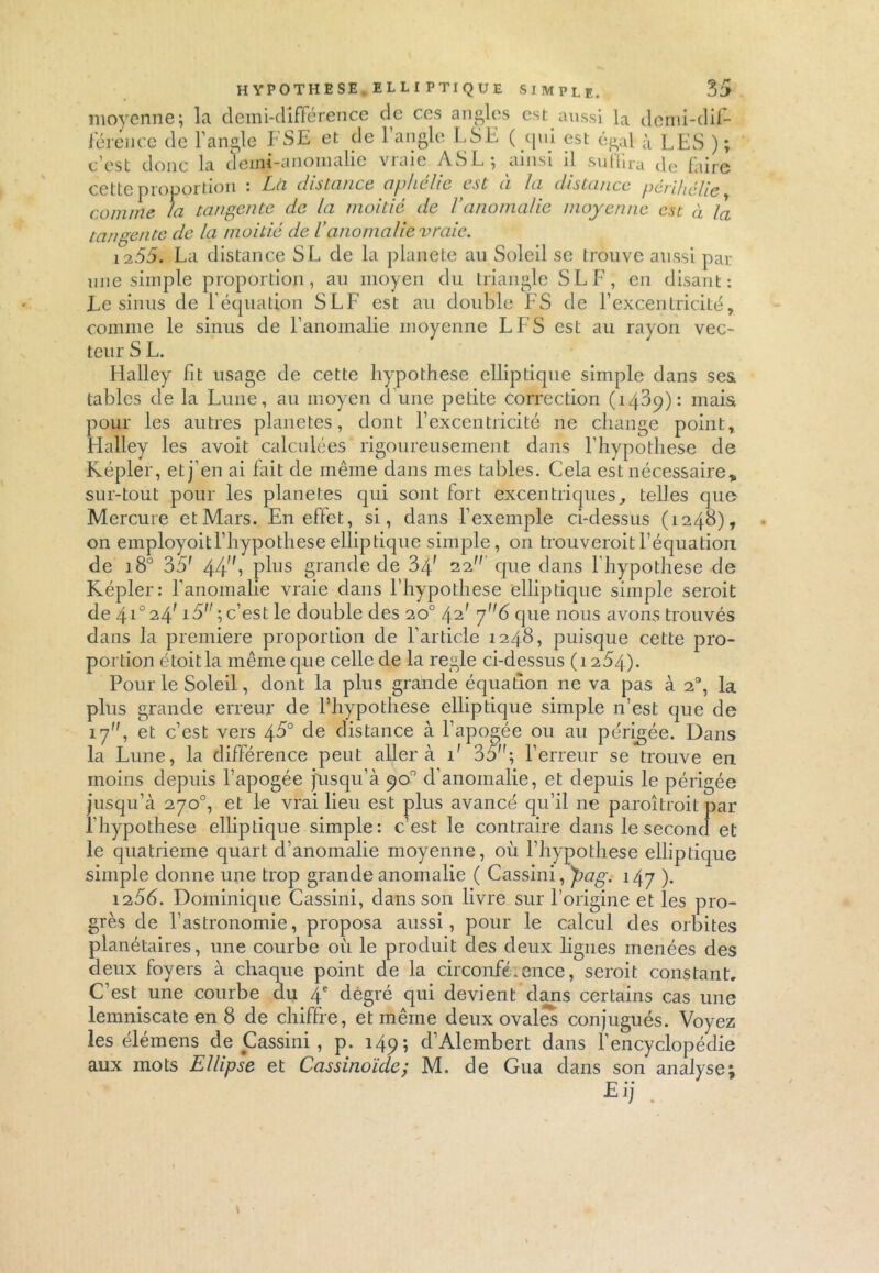 moyenne; la demi-différence de ces angles est aussi la demi-dif- férence de l’angle FSE et de l’angle LSE ( qui est égal à LES ); c’est donc la demi-anomalie vraie ASL; ainsi il suffira de faire cette proportion : La distance aphélie est à la distance périhélie , comme la tangente de la moitié de Vanomalie moyenne est à la tangente de la moitié de l’anomalie vraie. 1255. La distance SL de la planete au Soleil se trouve aussi par une simple proportion, au moyen du triangle SL F, en disant: Le sinus de l’équation S LF est au double FS de l’excentricité, comme le sinus de l’anomalie moyenne LFS est au rayon vec- teur S L. Halley fit usage de cette hypothèse elliptique simple dans ses tables de la Lune, au moyen d’une petite correction (1409): mais pour les autres planètes, dont l’excentricité ne change point, FLalley les avoit calculées rigoureusement dans l’hypothese de Kepler, et j’en ai fait de même dans mes tables. Cela est nécessaire, sur-tout pour les planètes qui sont fort excentriques, telles que Mercure et Mars. En effet, si, dans l’exemple ci-dessus (1248), on employoitl’hypothese elliptique simple, on trouverait l’équation de 180 35' 44, plus grande de 34f 22 que dans l’hypothese de Képler: l’anomalie vraie dans l’hypothese elliptique simple serait de 4ï°24' 15;c’est le double des 20° 42' 76 que nous avons trouvés dans la première proportion de l’article 1248, puisque cette pro- portion étoitla même que celle de la réglé ci-dessus (1254). Pour le Soleil, dont la plus grande équation ne va pas à 2°, la plus grande erreur de Hiypothese elliptique simple n’est que de 17, et c’est vers 45° de distance à l’apogée ou au périgée. Dans la Lune, la différence peut aller à 1' 35; l’erreur se trouve en moins depuis l’apogée jusqu’à 90° d’anomalie, et depuis le périgée jusqu’à 270°, et le vrai lieu est plus avancé qu’il ne paraîtrait par l’hypothese elliptique simple: c’est le contraire dans le second et le quatrième quart d’anomalie moyenne, où l’hypothese elliptique simple donne une trop grande anomalie ( Cassini, pag. 147 ). 1256. Dominique Cassini, dans son livre sur l’origine et les pro- grès de l’astronomie, proposa aussi, pour le calcul des orbites planétaires, une courbe où le produit des deux lignes menées des deux foyers à chaque point de la circonférence, serait constant. C’est une courbe du 4e dègré qui devient dans certains cas une lemniscate en 8 de chiffre, et même deux ovalS conjugués. Voyez les élémens de Cassini , p. 149; d’Alembert dans l’encyclopédie aux mots Ellipse et Cassinoïde; M. de Gua dans son analyse;