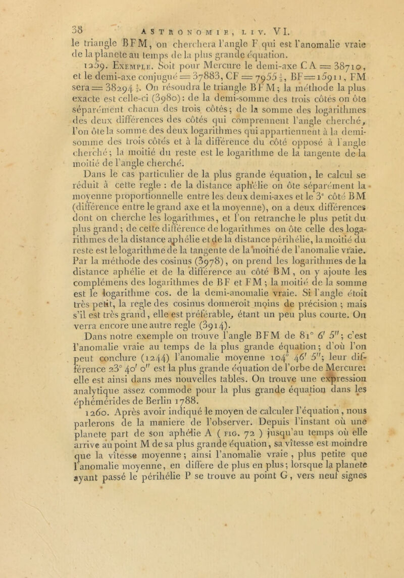 le triangle BFM, cm cherchera l'angle F qui est l'anomalie vraie de la planète au temps de la plus grande équation. 1369. Exemple. Soit pour Mercure le demi-axe C A = 38710, et le demi-axe conjugué = 37883, CF = 7955i, BF=i5qii, FM sera= 08294 j. Ou résoudra le triangle B F M ; la mét hode la plus exacte est celle-ci (3980): de la demi-somme des trois côtés on ôte séparément chacun des trois côtés; de la somme des logarithmes des deux différences des côtés qui comprennent l’angle cherché, l’on ôte la somme des deux logarithmes qui appartiennent à la demi- somme des trois côtés et à la différence du côté opposé à langle cherché; la moitié du reste est le logarithme de la tangente delà moitié de l’angle cherché. Dans le cas particulier de la plus grande équation, le calcul se réduit à cette réglé : de la distance aphélie 011 ôte séparément la moyenne proportionnelle entre les deux demi-axes et le 3e côté BM (différence entre le grand axe et la moyenne), on a deux différences dont 011 cherche les logarithmes, et l’on retranche le plus petit du plus grand ; de cette différence de logarithmes on ôte celle des loga- rithmes de la distance aphélie et de la distance périhélie, la moitié du reste est le logarithme de la tangente de la moitié de l’anomalie vraie. Par la méthode des cosinus (8978), on prend les logarithmes de la distance aphélie et de la différence au côté BM, on y ajoute les complémens des logarithmes de B F et FM ; la moitié de la somme est le logarithme cos. de la demi-anomalie vraie. Si l'angle étoit très petit, la réglé des cosinus donnerait moins de précision ; mais s’il est très grand, elle est préférable, étant un peu plus courte. On verra encore une autre réglé (3914)* Dans notre exemple on trouve l’angle BFM de 8i° 6' 5; c’est l’anomalie vraie au temps de la plus grande équation ; d'où l’on peut conclure (1244) l’anomalie moyenne 104° 4^ 3; leur dif- férence 23° 40' o est la plus grande équation de l’orbe de Mercure: elle est ainsi dans mes nouvelles tables. On trouve une expression analytique assez commode pour la plus grande équation dans les éphémérides de Berlin 1788. 1260. Après avoir indiqué le moyen de calculer l’équation , nous parlerons de la maniera de l’observer. Depuis l’instant où une planete part de son aphélie A ( fig. 72 ) jusqu’au temps où elle arrive au point M de sa plus grande équation, sa vitesse est moindre que la vitesse moyenne ; ainsi l’anomalie vraie , plus petite que 1 anomalie moyenne, en diffère de plus en plus; lorsque la planete ayant passé le périhélie P se trouve au point G, vers neuf signes