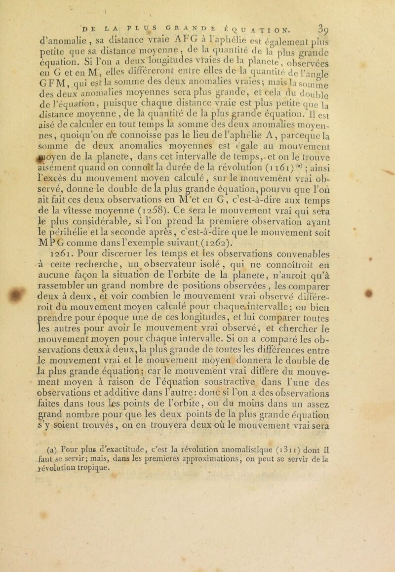 DE LA plus grande équation. 3p d’anomalie, sa distance vraie Aï G a 1 aphélie est également plus petite que sa distance moyenne, de la quantité de la p]us grande équation. Si 1 on a deux longitudes vraies de la pianote, observées en G et en M, elles différeront entre elles de la quantité de l’angle GFM, qui est la somme des deux anomalies vraies; mais la somme des deux anomalies moyennes sera plus grande, et cela du double de l’équation, puisque chaque distance vraie est plus petite que la distance moyenne , de la quantité de la plus grande équation. 11 est aisé de calculer en tout temps la somme des deux anomalies moyen- nes, quoiqu’on n'e connoisse pas le lieu de l’aphélie A, parcequela somme de deux anomalies moyennes est (gale au mouvement luoyen de la planete, dans cet intervalle de temps, et on le trouve aisément quand on connoîtla durée de la révolution (î 161)(a) ; ainsi l’excès du mouvement moyen calculé, sur le mouvement vrai ob- servé, donne le double delà plus grande équation,pourvu que l’on ait fait ces deux observations en M'et en G, c’est-à-dire aux temps de la vitesse moyenne (i258). Ce sera le mouvement vrai qui sera le plus considérable,, si l’on prend la première observation ayant le périhélie et la seconde après, c’est-à-dire que le mouvement soit MPG comme dansl’exemple suivant (1262). 1261. Pour discerner les temps et les observations convenables à cette recherche, un observateur isolé , qui ne connoîtroit en aucune façon la situation de l’orbite de la planete, n’auroit qu’à rassembler un grand nombre de positions observées , les comparer deux à deux, et voir combien le mouvement vrai observé différe- rait du mouvement moyen calculé pour chaque.intervalle ; ou bien Îirendre pour époque une de ces longitudes, et lui comparer toutes es autres pour avoir le mouvement vrai observé, et chercher le mouvement moyen pour chaque intervalle. Si on a comparé les ob- servations deux à deux, la plus grande de toutes les différences entre le mouvement vrai et le mouvement moyen donnera le double de la plus grande équation; car le mouvement vrai différé du mouve- ment moyen à raison de l’équation soustractive dans l’une des observations et additive dans l’autre: donc si l’on a des observations faites dans tous les points de l’orbite, ou du moins dans un assez, grand nombre pour que les deux points de la plus grande équation s’y soient trouvés, on en trouvera deux où le mouvement vrai sera (a) Pour plus d’exactitude, c’est la révolution anomalistique (i3u) dont il faut se servir; mais, dans les premières approximations, on peut se servir delà révolution tropique.