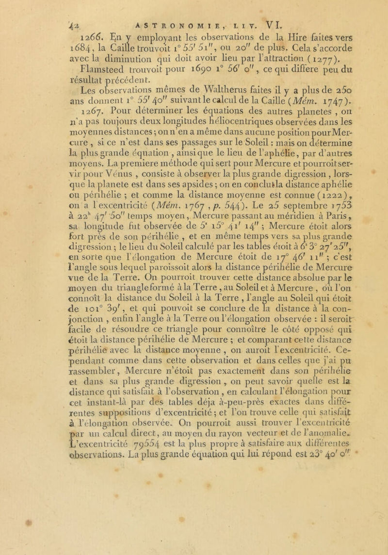 1266. En y employant les observations de la Hire faites vers 1684, la Caille trouvoit i° 55' 51, ou 20 de plus. Cela s’accorde avec la diminution qui doit avoir lieu par fattraction (1277). Flamsteed trouvoit pour 1690 i° 56' o , ce qui différé peu du résultat précédent. Les observations mêmes de Waltherus faites il y a plus de 25o ans donnent i° 55' 40 suivant le calcul de la Caille (Mém. 1747). 1267. Pour déterminer les équations des autres planètes , on n’a pas toujours deux longitudes héliocentriques observées dans les moyennes distances ; on n’en a même dans aucune position pourMer- cure , si ce n’est dans ses passages sur le Soleil : mais on détermine la plus grande équation , ainsique le lieu de l’aphélie, par d’autres moyens. La première méthode qui sert pour Mercure et pourrait ser- vir pour Vénus , consiste à observer la plus grande digression , lors- que la planete est dans ses apsides ; on en conclura distance aphélie ou périhélie ; et comme la distance moyenne est connue (1222), 011 a 1 excentricité {Mém. 1767 , p. 544)- Le 25 septembre 1753 à 22h 47' '5o temps moyen, Mercure passant au méridien à Paris, sa longitude fut observée de 55 i5° 41' 14 ; Mercure étoit alors fort près de son périhélie , et en même temps vers sa plus grande digression ; le lieu du Soleil calculé par les tables étoit à 6S 3° 27*25, en sorte que l’élongation de Mercure étoit de iy° 46' 11 ; c’est l’angle sous lequel paroissoit alors la distance périhélie de Mercure vue delà Terre. On pourrait trouver cette distance absolue par le moyen du triangle formé à la Terre , au Soleil et à Mercure , où l’on connoît la distance du Soleil à la Terre , l’angle au Soleil qui étoit de 1010 39', et qui pouvoit se conclure de la distance à la con- jonction , enfin l’angle à la Terre ou l’élongation observée : il serait facile de résoudre ce triangle pour connoître le côté opposé qui étoit la distance périhélie de Mercure ; et comparant cette distance périhélie avec la distance moyenne , 011 aurait l’excentricité. Ce- pendant comme dans cette observation et dans celles que j’ai pu rassembler, Mercure n’étoit pas exactement dans son périhélie et dans sa plus grande digression , 011 peut savoir quelle est la distance qui satisfait à l’observation , en calculant l’élongation pour cet instant-là par des tables déjà à-peu-près exactes dans diffé- rentes suppositions d’excentricité ; et l’on trouve celle qui satisfait à l’élongation observée. On pourrait aussi trouver l’excentricité par un calcul direct, au moyen du rayon vecteur et de l’anomalie* L’excentricité 79554 est la plus propre à satisfaire aux différentes observations. La plus grande équation qui lui répond est 23° 4°' °'f