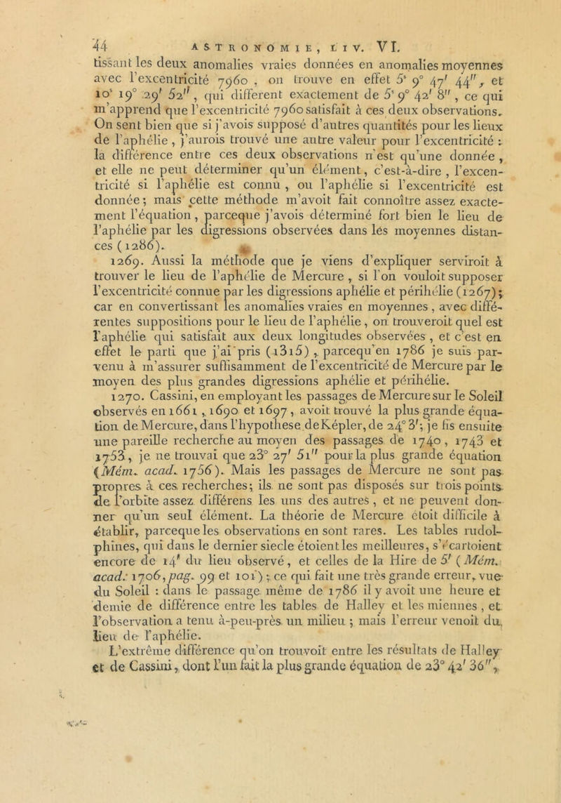 tissant les deux anomalies vraies données en anomalies moyennes avec l’excentricité 7960 , on trouve en effet 5S 90 47' 44% et îo' 190 .29' 5i , qui different exactement de 5' 90 42' 8 , ce qui m’apprend que l’excentricité 7960 satisfait à ces deux observations. On sent bien que si j’avois supposé d’autres quantités pour les lieux de l’aphélie , j’aurais trouvé une autre valeur pour l’excentricité : la différence entre ces deux observations n’est qu’une donnée , et elle ne peut déterminer qu’un élément, c’est-à-dire , l’excen- tricité si l’aphélie est connu , ou l’aphélie si l’excentricité est donnée; mais cette méthode m’avoit fait connoître assez exacte- ment l’équation , parceque j’avois déterminé fort bien le lieu de l’aphélie par les digressions observées dans lés moyennes distan- ces ( 1286). ^ 1269. Aussi la méthode que je viens d’expliquer servirait à trouver le lieu de l’aphélie de Mercure, si l’on vouloitsupposer l’excentricité connue parles digressions aphélie et périhélie (1267); car en convertissant les anomalies vraies en moyennes , avec diffé- rentes suppositions pour le lieu de l’aphélie , on trouverait quel est l’aphélie qui satisfait aux deux longitudes observées , et c’est en. effet le parti que j’ai pris (i3i5) y parcequ’en 1786 je suis par- venu à m’assurer suffisamment de l’excentricité de Mercure par le moyen des plus grandes digressions aphélie et périhélie. 1270. Cassini, en employant les passages de Mercure sur le Soleil observés en 166 l ,, 1690 et 1697 , avoit trouvé la plus grande équa- tion de Mercure, dans l’hypothese deKépler, de 24°3'; je fis ensuite une pareille recherche au moyen des passages de 1740, 1743 et iy53, je 11e trouvai que 28° 27' 5i pour la plus grande équation (Mém. acacL 175b).. Mais les passages de Mercure ne sont pas propres à ces recherches; ils ne sont pas disposés sur trois points de Torbïte assez différens les uns des autres, et 11e peuvent don- ner qu’un seul élément. La théorie de Mercure èloit difficile à établir, parceque les observations en sont rares. Les tables rudol- phînes, qui dans le dernier siecle étoientles meilleures, sYcartoient encore de 14* d11’ lieu observé, et celles de la Hire de 5' (Mém. acad: 1706, pag. 99 et 101) ; ce qui fait une très grande erreur, vue- du Soleil : dans le passage même de 1786 il y avoit une heure et demie de différence entre les tables de Halley et les miennes , et l’observation a tenu à-peu-près, un milieu ; mais Terreur venoit du, lieu de l’aphélie. L’extrême différence qu’on trouvoit entre les résultats de Halley et de Cassini, dont Tun fait la plus grande équation de 23° 4.2' 36,