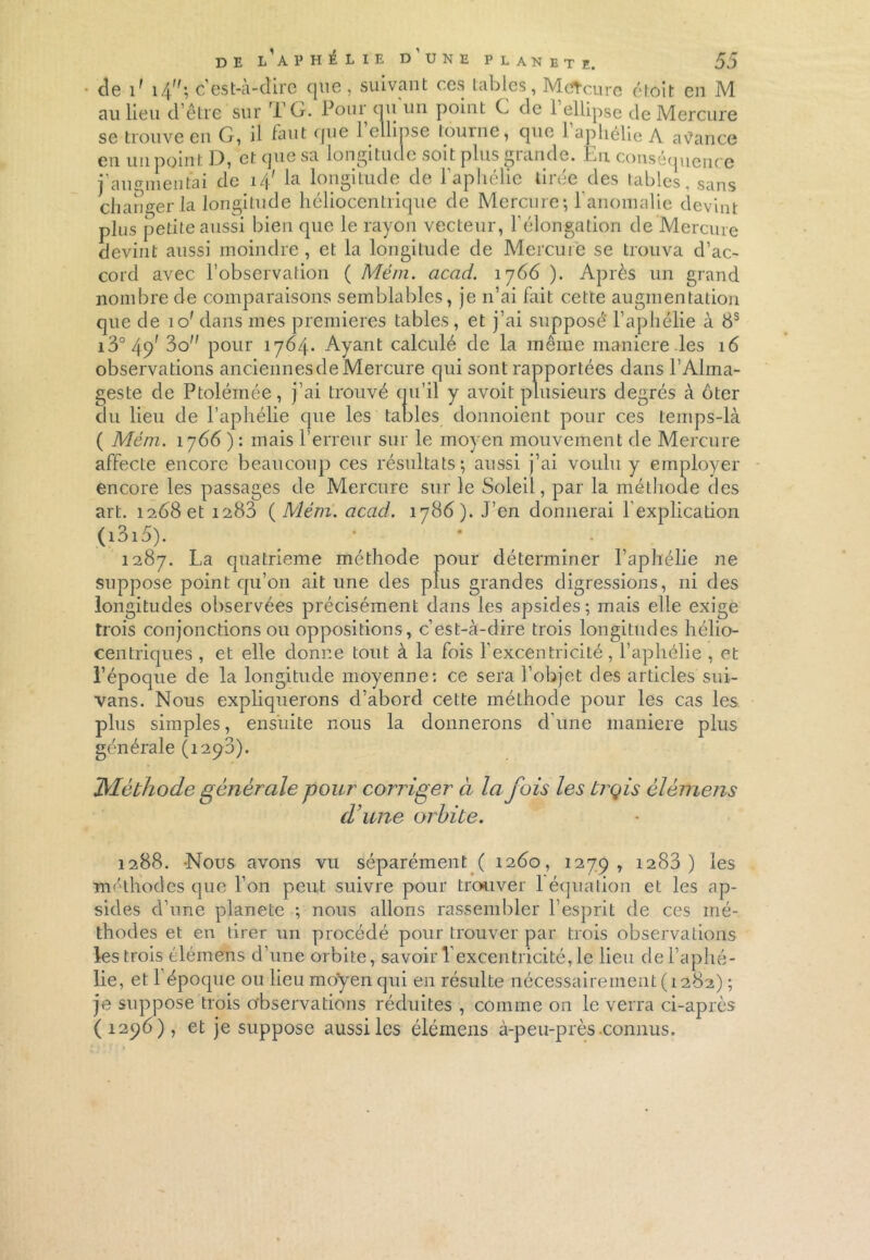 de 1' 14; c’est-à-dire que, suivant ces tables, Metcure étoit en M au lieu d’être sur T G. Pour qu un point C de .1 ellipse de Mercure se trouve en G, il laut que 1 ellipse tourne, que 1 aliélie A avance en un point D, et que sa longitude soit plus grande. En conséquence j’augmentai de i/[' la longitude de l'aphélie tirée des tables, sans changer la longitude héliocentrique de Mercure-, 1 anomalie devint plus petite aussi bien que le rayon vecteur, l’élongation de Mercure devint aussi moindre , et la longitude de Mercure se trouva d’ac- cord avec l’observation ( Mém. acad. î ]66 ). Après un grand nombre de comparaisons semblables, je n’ai fait cette augmentation que de io' dans mes premières tables, et j’ai supposé l’aphélie à 8S i3° 49' 3o” pour 1764. Ayant calculé de la même maniéré les 16 observations anciennes de Mercure qui sont rapportées dans P Alma- geste de Ptolémée, j’ai trouvé qu’il y avoit plusieurs degrés à ôter du lieu de l’aphélie que les tables donnoient pour ces temps-là ( Mém. 1766 ) : mais l’erreur sur le moyen mouvement de Mercure affecte encore beaucoup ces résultats; aussi j’ai voulu y employer encore les passages de Mercure sur le Soleil, par la méthode des art. 1268 et 1283 {Mém. acad. 178 6). J’en donnerai lexplication (i3i5). 1287. La quatrième méthode pour déterminer l’aphélie ne suppose point qu’on ait une des plus grandes digressions, ni des longitudes observées précisément dans les apsides; mais elle exige trois conjonctions ou oppositions, c’est-à-dire trois longitudes hélio- centriques , et elle donne tout à la fois l’excentricité, l’aphélie , et l’époque de la longitude moyenne: ce sera l’objet des articles sui- vans. Nous expliquerons d’abord cette méthode pour les cas les plus simples, ensuite nous la donnerons d’une maniéré plus générale (1293). Méthode générale pour corriger à la fois les trçis élémens d’une orbite. 1288. -Nous avons vu séparément ( 1260, 1279, 1283 ) les méthodes que l’on peut suivre pour trouver 1 équation et les ap- sides d’une planete ; nous allons rassembler l’esprit de ces mé- thodes et en tirer un procédé pour trouver par trois observations les trois élémens d’une orbite, savoir 1 excentricité, le lieu de l’aphé- lie, et 1 époque ou lieu moyen qui en résulte nécessairement (1282) ; je suppose trois observations réduites , comme on le verra ci-après (1296), et je suppose aussi les élémens à-peu-près connus.