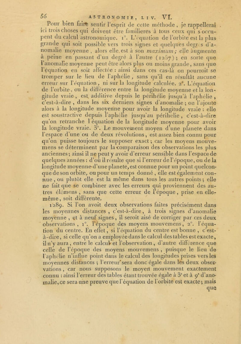 Pour bien fairte sentir l’esprit de cette méthode , je rappellerai ici trois choses qui doivent être familières à tous ceux qui s occu- pent du calcul astronomique. i°. L\ quation de l’orbite est la plus grande qui soit possible vers trois signes et quelques degr s d'a- nomalie moyenne , alors elle, est à son maximum ; elle augmente a peine en passant d’un degré à l’autre (1267); en sorte que l'anomalie moyenne peut être alors plus ou moins grande, sans que l’équation en soit affectée : ainsi dans ces cas-là on pourroit se tromper sur le lieu de l'aphélie, sans qu’il en résultât aucune erreur sur l’équation, ni sur la longitude calculée. 20. L’équation de l’orbite, ou la différence entre la longitude moyenne et la lon- gitude vraie , est. addilive depuis le périhélie jusqu’à l’aphélie , c’est-à-dire, dans les six derniers signes d'anomalie ; on l’ajoute alors à la longitude moyenne pour avoir la longitude vraie : elle est soustractive depuis l’aphélie jusqu'au périhélie , c’est-à-dire qu'on retranche 1 équation de la longitude moyenne pour avoir la longitude vraie. 3°. Le mouvement moyen d’une planete dans l’espace d’une ou de deux révolutions, est assez bien connu pour qu’011 puisse toujours le supposer exact; car les moyens mouve- mens se déterminent par la comparaison des observations les plus anciennes; ainsi il ne peut y avoir d’erreur sensible dans l’espace de quelques années : d’où il résulte que si l’erreur de l’époque, ou de la longitude moyenne d’une planete, est connue pour un point quelcon- que de son orbite, ou pour un temps donné , elle est également con- nue , ou plutôt elle est la même dans tous les autres points; elle ne fait que se combiner avec les erreurs qui proviennent des au- tres élômens , sans cpie cette erreur de l’époque, prise en elle- même, soit différente, 1289. Si l’on avoit deux observations faites précisément dans les moyennes distances , c’est-à-dire, à trois signes d’anomalie moyenne , et à neuf signes , il seroit aisé de corriger par ces deux observations, i°. l’époque des moyens mouvemens, 20. l’équa- tion du centre. En effet, si l’équation du centre est bonne , c’est- à-dire, si celle qu’on a employée dans le calcul des tables est exacte, il n’y aura, entre le calcul* et l’observation, d’autre différence que celle de l’époque des moyens mouvemens , puisque le lieu de l’aphélie n’influe point dans le calcul des longitudes prises vers les moyennes distances ; l’erreur*sera donc égale dans les deux obser- vations , car nous supposons le moyen mouvement exactement connu : ainsi l’erreur des tables étant trouvée égale à 3S et à 9’ d’ano- malie,ce sera une preuve que l’équation de l'orbite est exacte; mais