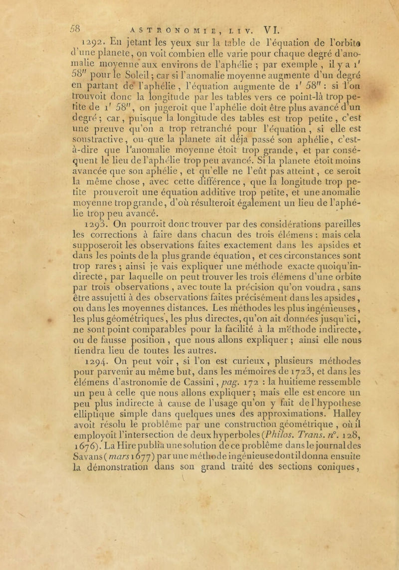 1292. En jetant les yeux sur la table de l’équation de l’orbite d une planete, on voit combien elle varie pour chaque degré d’ano- malie moyenne aux environs de l’aphélie ; par exemple , il y a 1' 58 pour le Soleil ; car si l’anomalie moyenne augmente d’un degré en partant de* l’aphélie , l’équation augmente de if 58: si l’on trouvoit donc la longitude par les tables vers ce point-là trop pe- tite de 1' 58, on jugeroit que l’aphélie doit être plus avancé d’un degré; car, puisque la longitude des tables est trop petite, c’est une preuve qu’011 a trop retranché pour l’équation , si elle est soustractive, ou que la planete ait déjà passé son aphélie, c’est- à-dire que l'anomalie moyenne étoit trop grande , et par consé- quent le lieu de l’aphélie trop peu avancé. Si la planete étoit moins avancée que son aphélie , et qu’elle ne l’eût pas atteint, ce serait la même chose , avec cette différence , que la longitude trop pe- tite prouverait une équation additive trop petite, et une anomalie moyenne trop grande, d’où résulterait également un lieu de l’aphé- lie trop peu avancé. 1290. On pourrait donc trouver par des considérations pareilles les corrections à faire dans chacun des trois élémens : mais cela supposerait les observations faites exactement dans les apsides et dans les points de la plus grande équation, et ces circonstances sont trop rares; ainsi je vais expliquer une méthode exacte quoiqu’in- directe, par laquelle on peut trouver les trois élémens d’une orbite par trois observations , avec toute la précision qu’on voudra, sans être assujetti à des observations faites précisément dans les apsides, ou dans les moyennes distances. Les méthodes les plus ingénieuses, les plus géométriques, les plus directes, qu’on ait données jusqu’ici, ne sont point comparables pour la facilité à la méthode indirecte, ou de finisse position , que nous allons expliquer ; ainsi elle nous tiendra lieu de toutes les autres. 1294. On peut voir, si l’on est curieux, plusieurs méthodes pour parvenir au même but, dans les mémoires de 1723, et dans les élémens d’astronomie de Cassini, pag. 172 : la huitième ressemble un peu à celle que nous allons expliquer ; mais elle est encore un peu plus indirecte à cause de l’usage qu’011 y fait de l’hypothese elliptique simple dans quelques unes des approximations. Halley avoit résolu le problème par une construction géométrique , où il employoit l’intersection de deux hyperboles (Philos. Trans. n°. 128, 1676). La Elire publia une solution dece problème dans le journal des Savans( marsi 877) par une méthode ingénieuse dont il donna ensuite la démonstration dans son grand traité des sections coniques, V