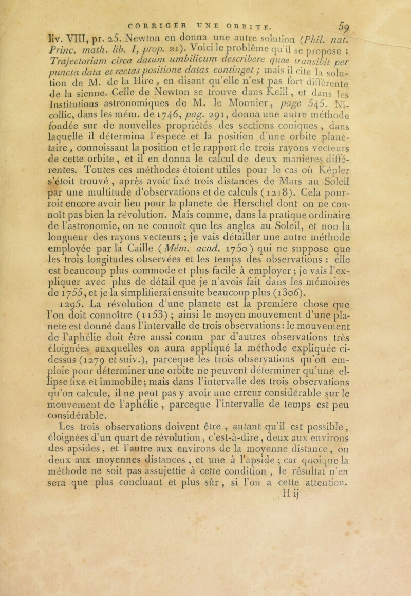 liv. VIII, pr. 25. Newton en donna une antre solution (Phil. nat. Princ. math. hb. I, prop. 21). Voici le problème qu il se propose 1 Trajectoriam circa datuin umbilicuni describere quae transibil per puncta data et rectas posidone datas continget ; mais il cite la solu- tion de M. de la Hire, en disant qu’elle 11’est pas fort différente de la sienne. Celle de Newton se trouve dans Keill, et dans les Institutions astronomiques de M. le Monnier, page 5/\5. Ni- collic, dans les mém. de 1746, pag. 291, donna une autre méthode fondée sur de nouvelles propriétés des sections coniques , dans laquelle il détermina l’espece et la position d’une orbite plané- taire, connoissant la position et le rapport de trois rayons vecteurs de cette orbite , et il en donna le calcul de deux maniérés diffé- rentes. Toutes ces méthodes étoient utiles pour le cas où Képler s’étoit trouvé , après avoir fixé trois distances de Mars au Soleil par une multitude d’observations et de calculs (1218). Cela pour- roit encore avoir lieu pour la planete de Hersc.hel dont on ne con- noît pas bien la révolution. Mais comme, dans la pratique ordinaire de l’astronomie, on ne connoît que les angles au Soleil, et non la longueur des rayons vecteurs ; je vais détailler une autre méthode employée parla Caille (Mém. acad. ry5o) qui ne suppose que les trois longitudes observées et les temps des observations : elle est beaucoup plus commode et plus facile à employer ; je vais l’ex- pliquer avec plus de détail que je n’avois fait dans les mémoires cle 1755, et je la simplifierai ensuite beaucoup plus (i3o6). 1295. La révolution d’une planete est la première chose que l’on doit connoître (1153) ; ainsi le moyen mouvement d’une pla- nete est donné dans l’intervalle de trois observations : le mouvement de l’aphélie doit être aussi connu par d’autres observations très éloignées auxquelles on aura appliqué la méthode expliquée ci- dessus (1279 etsuiv.), pareeque les trois observations qu'on em- ploie pour déterminer une orbite ne peuvent déterminer qu’une el- lipse fixe et immobile; mais dans l’intervalle des trois observations qu’on calcule, il ne peut pas y avoir une erreur considérable sur le mouvement de l’aphélie , pareeque l’intervalle de temps est peu considérable. Les trois observations doivent être , autant qu’il est possible, éloignées d’un quart de révolution, c’est-à-dire , deux aux environs des apsides , et l’autre aux environs de la moyenne distance, ou deux aux moyennes distances , et une à l’apside ; car quoique la méthode ne soit pas assujettie à cette condition , le résultat n’en sera que plus concluant et plus sûr , si l’on a cette attention.