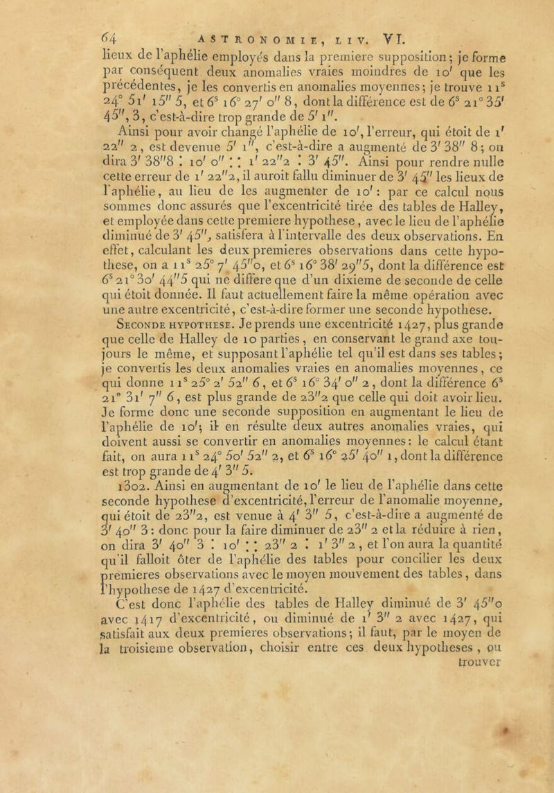 lieux de l'aphélie employés dans la première supposition; je forme par conséquent deux anomalies vraies moindres de 10' que les précédentes, je les convertis en anomalies moyennes; je trouve ns 24° 51' i5 5, et 6S 16° 27' o 8, dont la différence est de 6S 210 35' 45, 3, c’est-à-dire trop grande de 5' 1. Ainsi pour avoir changé l’aphélie de 10', l’erreur, qui étoit de ir 22 2, est devenue 5' 1, c’est-à-dire a augmenté de 3'38 8; 011 dira 3' 388 ! io' o * * 1' 222 ! 3' \5. Ainsi pour rendre nulle cette erreur de 1' 222, il aurait fallu diminuer de 3' 45 les lieux de l'aphélie, au lieu de les augmenter de io': par ce calcul nous sommes donc assurés que l’excentricité tirée des tables de Halley, et employée dans cette première hypothèse, avec le lieu de l’aphélie diminué de 3' 45, satisfera à l'intervalle des deux observations. En effet, calculant les deux premières observations dans cette hypo- thèse, on a 1 is 25° 7' 45o, et 6S 160 38' 2p5, dont la différence est 65 2i° 3o' 445 qui ne différé que d’un dixième de seconde de celle qui étoit donnée. Il faut actuellement faire la même opération avec une autre excentricité, c’est-à-dire former une seconde hypothèse. Seconde hypothèse. Je prends une excentricité 1427, plus grande que celle de Halley de 10 parties , en conservant le grand axe tou- jours le même, et supposant l’aphélie tel qu’il est dans ses tables; je convertis les deux anomalies vraies en anomalies moyennes, ce qui donne 1 is 25° 2' 62 6, et 6S 16° 34' o 2 , dont la différence 6S 2i° 31 ' 7 6, est plus grande de 232 que celle qui doit avoir lieu. Je forme donc une seconde supposition en augmentant le lieu de l’aphélie de io'; it en résulte deux autres anomalies vraies, qui doivent aussi se convertir en anomalies moyennes: le calcul étant fait, on aura 1 is 24° 5o' 52 2, et 6S 16° 25' 40 1, dont la différence est trop grande de 4f 3 5. 13o2. Ainsi en augmentant de 10' le lieu de l’aphélie dans cette seconde hypothèse d’excentricité, l’erreur de l’anomalie moyenne, qui étoit de 232, est venue à 4' 3 5, c’est-à-dire a augmenté de 3' 40 3 : donc pour la faire diminuer de 23 2 et la réduire à rien , on dira 3' 40 3 ! 10' ; 23 2 1' 3 2 , et l’on aura la quantité qu’il falloit ôter de l’aphélie des tables pour concilier les deux premières observations avec le moyen mouvement des tables, dans l'hypothèse de 1427 d’excentricité. C’est donc l’aphélie des tables de Halley diminué de 3' 4-3o avec 1417 d’excentricité, ou diminué de 1' 3 2 avec 1427, qui Satisfait aux deux premières observations; il faut, par le moyen de la troisième observation, choisir entre ces deux hypothèses , ou trouver