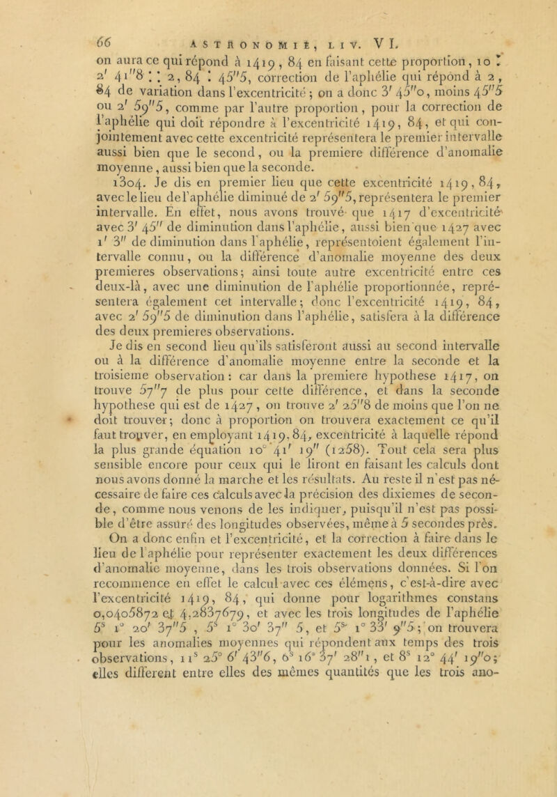 on aura ce qui répond à 1419 , 84 en faisant cette proportion, 10 ! 2.' 4i8 ; ; 2, 84 ! 455, correction de l’aphélie qui répond à 2 , 84 de variation dans l’excentricité ; on a donc 3' 45o, moins 45,;5 ou 2' 5y5, comme par l’autre proportion, pour la correction de 1 aphélie qui doit répondre à l’excentricité 1415> 1 84? et qui con- jointement avec cette excentricité représentera le premier intervalle aussi bien que le second, ou la première différence d’anomalie moyenne, aussi bien que la seconde. i3o4. Je dis en premier lieu que cette excentricité 1419,84» avec le lieu de l’aphélie diminué de 2! 69^5, représentera le premier intervalle. En effet, nous avons trouvé-que 1417 d’excentricité' avec 3' 45 de diminution dans l’aphélie, aussi bien que 1427 avec 1' 3 de diminution dans l’aphélie, représentaient également l’in- tervalle connu, ou la différence d’anomalie moyenne des deux premières observations; ainsi toute autre excentricité entre ces deux-là, avec une diminution de l’aphélie proportionnée, repré- sentera également cet intervalle; donc l’excentricité 1419, 84, avec 2' 5y5 de diminution dans l’aphélie, satisfera à la différence des deux premières observations. Je dis en second lieu qu’ils satisferont aussi au second intervalle ou à la différence d’anomalie moyenne entre la seconde et la troisième observation: car dans la première hypothèse 1417, 011 trouve 077 de plus pour cette différence, et dans la seconde hypothèse qui est de 1427 » on trouve 2' 258 de moins que l’on ne doit trouver; donc à proportion on trouvera exactement ce qu’il faut trouver, en employant 1419,84, excentricité à laquelle répond la plus grande équation 10e 41' 19 (i258). Tout cela sera plus sensible encore pour ceux qui le liront en faisant les calculs dont nous avons donné la marche et les résultats. Au reste il n’est pas né- cessaire de faire ces calculs avec la précision des dixièmes de secon- de, comme nous venons de les indiquer, puisqu’il n’est pas possi- ble d’être assuré des longitudes observées, même à 5 secondes près. On a donc enfin et l’excentricité, et la correction à faire dans le lieu de 1 aphélie pour représenter exactement les deux différences d’anomalie moyenne, dans les trois observations données. Si Ion recommence en effet le calcul avec ces élémens, c’est-à-dire avec l’excentricité 1419 •> 84 > qui donne pour logarithmes constans 0,0405872 ej 4,2837679, et avec les trois longitudes de l’aphélie 5S i° 20' 37'A , 5S iü 3o' 37 5, et 5S' i° 33' 9 5-; oïi trouvera pour les anomalies moyennes qui répondent aux temps des trois observations, 1 is 25° 6' 43f,<5, e>s 16*37' 28!, et 8S 12° 44; 190î elles different entre elles des mêmes quantités que les trois ano-