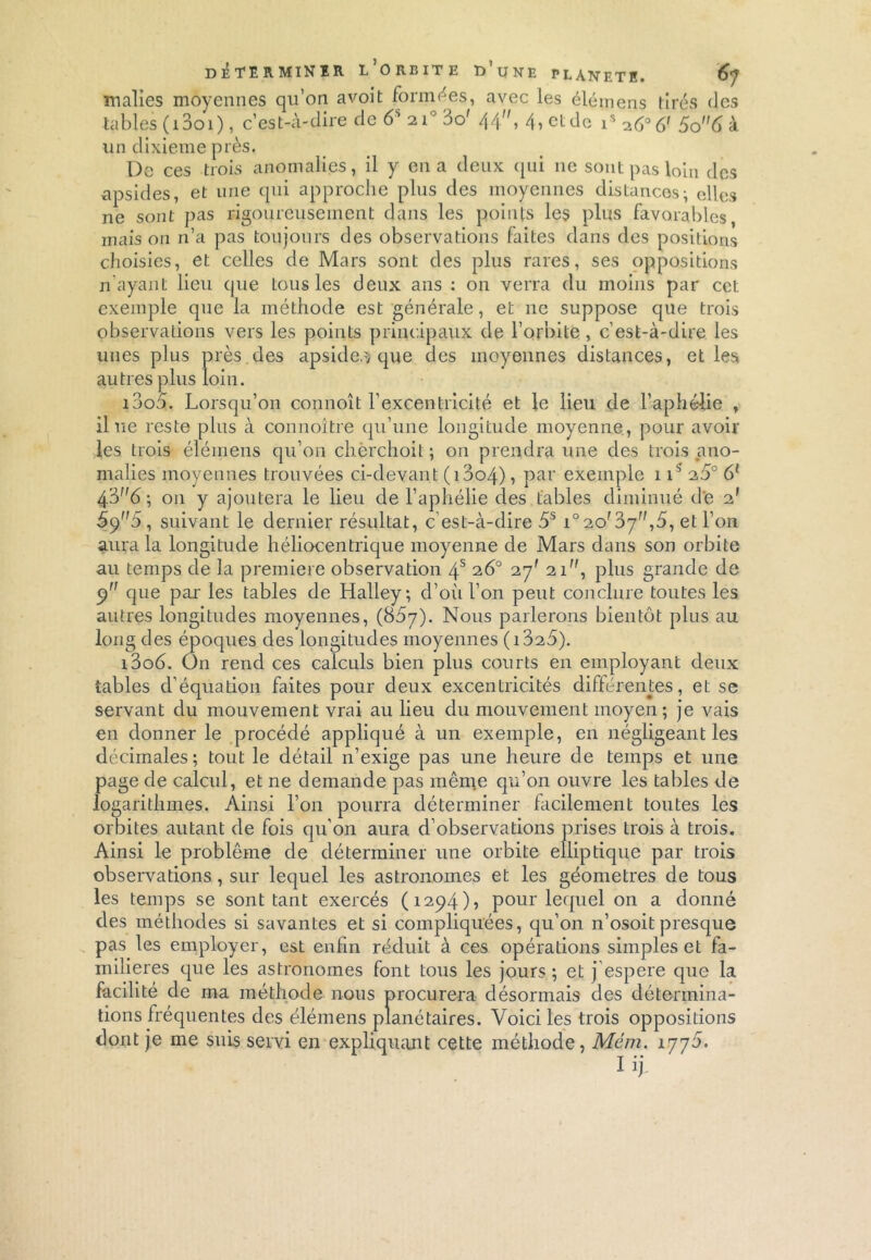 malîes moyennes qu’on avoit formées, avec les éléments tirés des tables ( 13o 1 ), c’est-à-dire de 6S 210 3o' 44, 4, ctde is So6 à un dixième près. De ces trois anomalies, il y en a deux qui 11e sont pas loin des apsides, et une qui approche plus des moyennes distances-, elles ne sont pas rigoureusement dans les points les plus favorables, mais on n’a pas toujours des observations faites dans des positions choisies, et celles de Mars sont des plus rares, ses oppositions n’ayant lieu que tous les deux ans : on verra du moins par cet exemple que la méthode est générale, et ne suppose que trois observations vers les points principaux de l’orbite, c’est-à-dire les unes plus près des apsides que des moyennes distances, et les autres plus loin. 1000. Lorsqu’on connoît l’excentricité et le lieu de l’aphélie , il ne reste plus à connoître qu’une longitude moyenne , pour avoir les trois éléinens qu’on chèrchoit ; on prendra une des trois ano- malies moyennes trouvées ci-devant (i3o4), par exemple 115 2.5° 6l 4; 011 y ajoutera le lieu de l’aphélie des tables diminué de 2' 5()5, suivant le dernier résultat, c’est-à-dire 5S r°20f 07,5, et l’on aura la longitude héliocentrique moyenne de Mars dans son orbite au temps de la première observation 4S 26° 27' 21, plus grande de 9” que par les tables de Halley; d’oii l’on peut conclure toutes les autres longitudes moyennes, (85y). Nous parlerons bientôt plus au long des époques des longitudes moyennes (i325). i3o6. On rend ces calculs bien plus courts en employant deux tables d’équation faites pour deux excentricités différentes, et se servant du mouvement vrai au lieu du mouvement moyen; je vais en donner le procédé appliqué à un exemple, en négligeant les décimales; tout le détail 11’exige pas une heure de temps et une page de calcul, et ne demande pas même qu’on ouvre les tables de logarithmes. Ainsi l’on pourra déterminer facilement toutes les orbites autant de fois qu’on aura d’observations prises trois à trois. Ainsi le problème de déterminer une orbite elliptique par trois observations, sur lequel les astronomes et les géomètres de tous les temps se sont tant exercés (1294), pour lequel on a donné des méthodes si savantes et si compliquées, qu’on n’osoit presque pas les employer, est enfin réduit à ces opérations simples et fa- milières que les astronomes font tous les jours ; et j espere que la facilité de ma méthode nous procurera désormais des détermina- tions fréquentes des élémens planétaires. Voici les trois oppositions dont je me suis servi en expliquant cette méthode, Mém. 1770. Iij