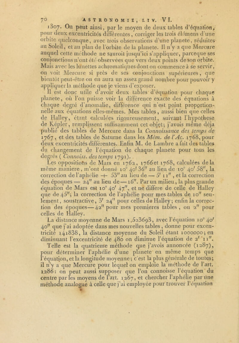 tables d'équation. 1D07. On peut ainsi, par le moyen de deux tal pour deux excentricités différentes , corriger les trois élémens d'une orbite quelconque, avec trois observations d’une planete, réduites au Soleil, et au plan de l’orbite de la planete. Il n y a que Mercure auquel cette méthode ne saurait jusqu’ici s’appliquer, pareeque ses conjonctions n’ont été observées que vers deux points de son orbite. Mais avec les lunettes achromatiques dont on commence à se servir, on voit Mercure si près de ses conjonctions supérieures, que bientôt peut-être 011 en aura un assez grand nombre pour pouvoir y appliquer la méthode que je viens d’exposer. Il est donc utile d’avoir deux tables d’équation pour chaque planete, où l’on puisse voir la différence exacte des équations à chaque degré d’anomalie, différence qui n'est point proportion- nelle aux équations elles-mêmes. Mes tables , aussi bien que celles de Halley, étant calculées rigoureusement, suivant l’hypothese de Kepler, remplissent suffisamment cetobjçt; j’avois même déjà publié des tables de Mercure dans la Connoissance des temps de 1767 , et des tables de Saturne dans les Mém. de l’Ac. 1768, pour deux excentricités différentes. Enfin M. de Lambre a fait des tables du changement de l’équation de chaque planete pour tous les deg rés ( Co/inoiss. des temps 1791). Les oppositiohs de Mars en 1762, 1^660,1 1768, calculées delà même maniéré , m’ont donné io° 40' 36 an lieu de io° /\o' 58, la correction de l’aphélie -t- 53 au lieu de — 5' 11 , et la correction des époques — 24 au lieu de— 16. Par un milieu, la plus grande équation de Mars est io°4o' 47, et ne différé de celle de Halley que de 45; la correction de l’aphélie pour mes tables de 10 seu- lement, soustractive, 3f 24 pour celles de Halley ; enfin la correc- tion des époques—42 pour mes premières tables , ou 2 pour celles de Halley. La distance moyenne de Mars i,5236p3, avec l’équation io°4o' 40 que j’ai adoptée dans mes nouvelles tables , donne pour excen- tricité 141838, la distance moyenne du Soleil étant 1000000; en diminuant l’excentricité de 480 011 diminue l’équation de a' 11. Telle est la quatrième méthode que j’avois annoncée (1287), pour déterminer l’aphélie d’une planete en même temps que peut aussi supposer que centre parles moyens de 1 art. 1267, -et chercher l’aphélie par line méthode analogue à celle que j’ai employée pour trouver l’équation