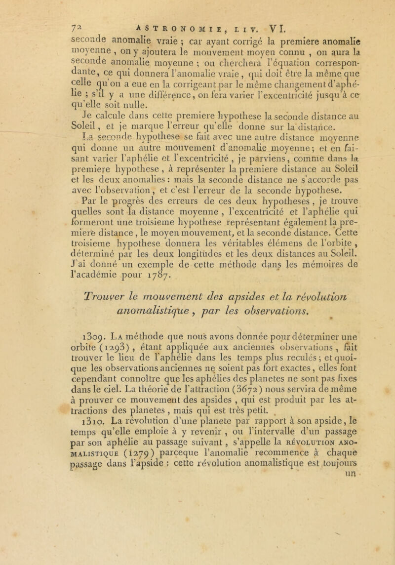 seconde anomalie vraie ; car ayant corrigé la première anomalie moyenne , on y ajoutera le mouvement moyen connu , on aura la seconde anomalie moyenne ; on cherchera l’équation correspon- dante, ce qui donnera l’anomalie vraie , qui doit être la même que celle qu’on a eue en la corrigeant par le même changement d’aphé- lie ; s’il y a une différence, on fera varier l’excentricité jusqu’à ce qu’elle soit nulle. Je calcule dans cette première hypothèse la seconde distance au Soleil, et je marque l’erreur qu’elle donne sur la distance. La seconde hypothèse se fait avec une autre distance moyenne qui donne un autre mouvement d’anomalie moyenne; et en fai- sant varier l’aphélie et l’excentricité , je parviens, comme dans la première hypothèse , à représenter la première distance au Soleil et les deux anomalies : mais la seconde distance ne s'accorde pas avec l'observation, et c’est l’erreur de la seconde hypothèse. Par le progrès des erreurs de ces deux hypothèses , je trouve quelles sont la distance moyenne , l’excentricité et l’aphélie qui formeront une troisième hypothèse représentant également la pre- mière distance , le moyen mouvement, et la seconde distance. Cette troisième hypothèse donnera les véritables élémens de l’orbite , déterminé par les deux longitudes et les deux distances au Soleil. J ai donné un exemple de cette méthode dans les mémoires de l’académie pour 1787. Trouver le mouvement des apsides et la révolution anomalistique , par les observations. i3op. La méthode que nous avons donnée pour déterminer une orbite ( 1293) , étant appliquée aux anciennes observations, fait trouver le lieu de l’aphélie dans les temps plus reculés ; et quoi- que les observations anciennes ne soient pas fort exactes, elles font cependant connoître que les aphélies des planètes ne sont pas fixes dans le ciel. La théorie de l’attraction (3672) nous servira de même à prouver ce mouvement des apsides , qui est produit par les at- tractions des planètes , mais qui est très petit. i3io. La révolution d’une planete par rapport à son apside, le temps qu’elle emploie à y revenir , ou l’intervalle d’un passage par son aphélie au passage suivant, s’appelle la révolution ano- malistique (1279) parceque l’anomalie recommence à chaque passage dans l’apside ; cette révolution anoinalistique est toujours un ■