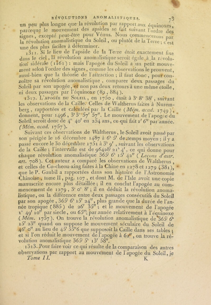 * - t REVOLUTIONS ANOM ALISTIQUES. un peu plus longue que la révolution par rapport aux équinoxes, parceque le mouvement des apsides se (ait suivant l’ordre des signes, excepté peut-être pour Vénus. Nous commencerons par la révolution anomalistique du Soleil, ou plutôt delà l'erre; cest une des plus faciles à déterminer. j311. Si le lieu de l’apside de la Terre étoit exactement fixe dans le ciel, là révolution anomalistiqueserait égale,à,la révolu- tion sidérale (ii6i) : mais l’apogée du Soleil a un petit mouve- ment selon l’ordre des signes, comme les observations le prouvent, aussi-bien que la théorie de 1 attraction ; il faut donc, pourcon- noître sa révolution anomalis tique , comparer deux passages du Soleil par son apogée, et non pas deux retours à une même etoile, ni deux passages par l’équinoxe (8^, 884). 1312. L’apogée du Soleil, en 175o , étoit à 3S 8° 38' , suivant les observations delà Caille. Celles de Waltherus faites à Nurem- berg , rapportées et calculées par la Caille (Mém. acad. 1749), donnent, pour 1498, 3S3° 5y' 5y. Le mouvement de l’apogée du Soleil seroit donc de 4° 40' en 284 ans, ce qui fait 1' 6 par année. (Mém. acad. \y5y ). Suivant ces observations de Waltherus , le Soleil avoit passé par son périgée le 16 décembre 1487 à 6h 5' de;temps moyen ; il y a passé encore le 3o décembre 1751 à 3h 9' , suivant les observations delà Caille ; l'intervalle est de 98428' 2 ih 4/ , ce qui donne pour chaque révolution anomalistique 365’ 6h i5r 42 ( Leçons déasir. art. 708). Cet auteur a comparé les observations de Waltherus , et celles de Co-cheou-King faites à la Chine en 1278 et 1279 (38i), * que le P. Gaubil a rapportées dans son histoire de l’Astronomie Chinoise , tome II, pag. 107 , et dont M. de lTsle avoit une copie manuscrite encore plus détaillée; il en conclut l’apogée au com- mencement de 1279 > 3S o° 8' ; il en déduit la révolution anoma- listique, ou la différence entre deux passages consécutifs du Soleil par son apogée , 365’ 6h i5' 24, plus grande que la durée de l’an- née tropique (885) de 26' 35; et le mouvement de l’apogée i° 49' 10 parsiecle, ou 65n{ par année relativement à l’équinoxe {Mém. 1757). On trouve la révolution anomalistique de o65’ 6h i5' 28 quand 011 suppose le mouvement séculaire du Soleil de 46' o au lieu cle 45' 55 6 que supposoit la Caille dans ses tables ; et si l’on réduit le mouvement de l’apogée à 62?', on trouve la ré- volution anomalistique 365' 5h i3' 58. 1313. Pour faire voir ce qui résulte de la comparaison des autres observations par rapport au mouvement de l’apogée du Soleil, je Tome IL K